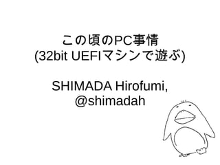 この頃のPC事情
(32bit UEFIマシンで遊ぶ)
SHIMADA Hirofumi,
@shimadah
 