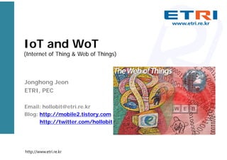 IoT and WoT
(Internet of Thing & Web of Things)
Jonghong Jeon
ETRI, PEC
Email: hollobit@etri.re.kr
Blog: http://mobile2.tistory.com
http://twitter.com/hollobit
http://www.etri.re.kr
 