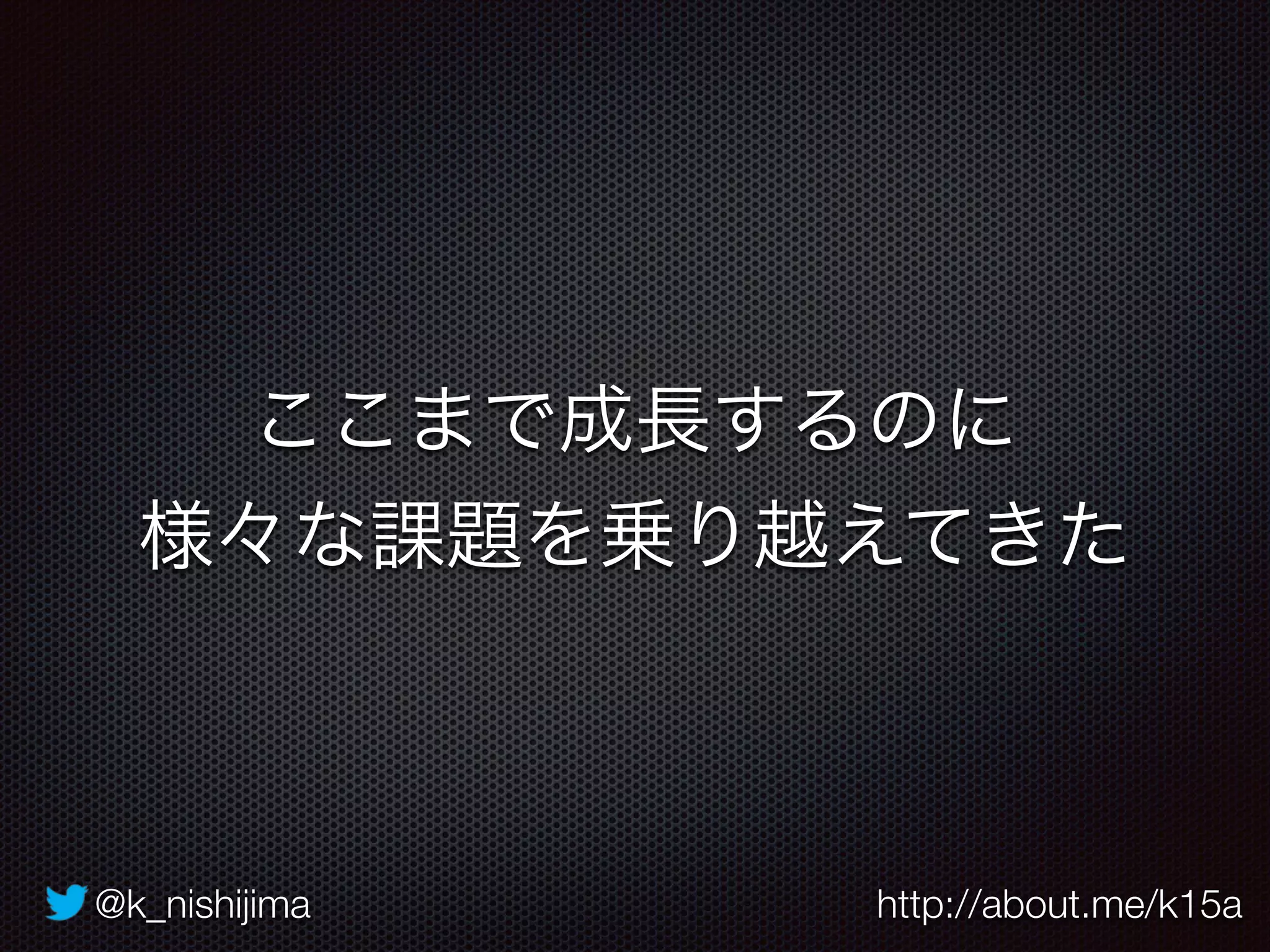 @k_nishijima http://about.me/k15a
ここまで成長するのに
様々な課題を乗り越えてきた
 