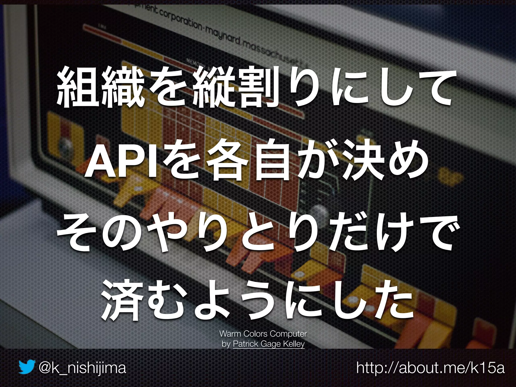@k_nishijima http://about.me/k15a
組織を縦割りにして
APIを各自が決め
そのやりとりだけで
済むようにしたWarm Colors Computer
by Patrick Gage Kelley
 