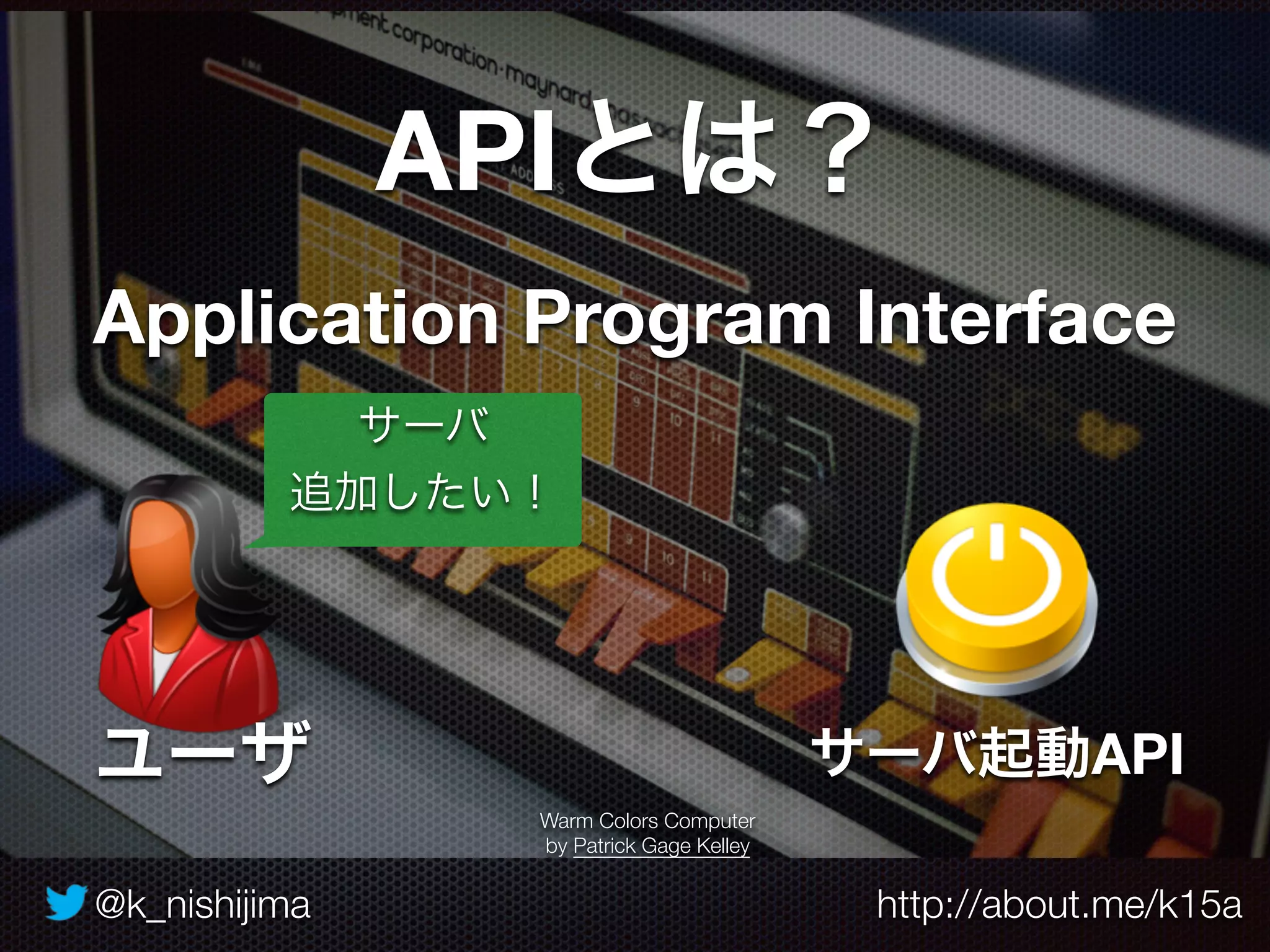 @k_nishijima http://about.me/k15a
APIとは？
Application Program Interface
Warm Colors Computer
by Patrick Gage Kelley
サーバ起動API
サーバ
追加したい！
ユーザ
 