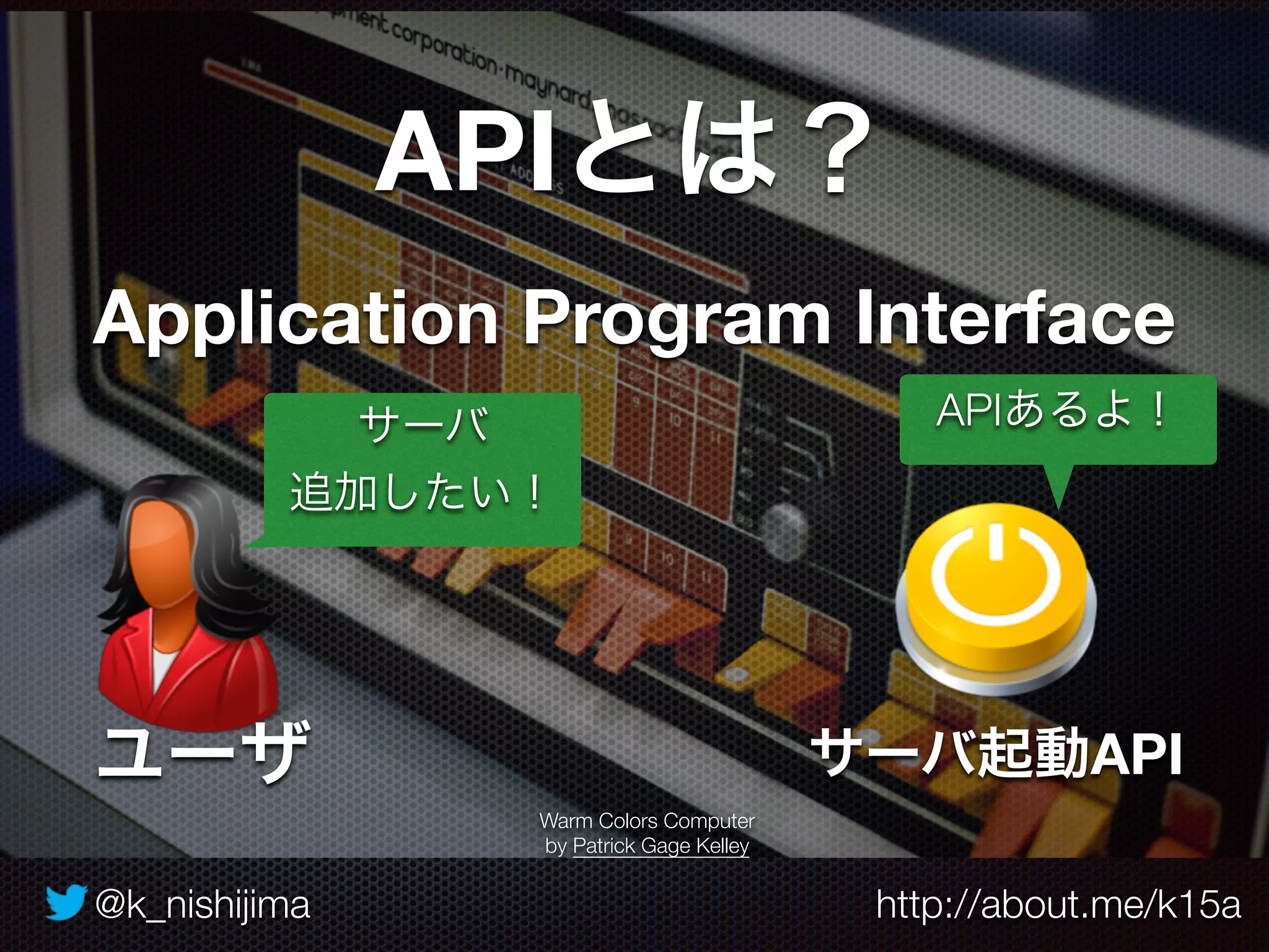 @k_nishijima http://about.me/k15a
APIとは？
Application Program Interface
Warm Colors Computer
by Patrick Gage Kelley
サーバ起動API
サーバ
追加したい！
ユーザ
APIあるよ！
 