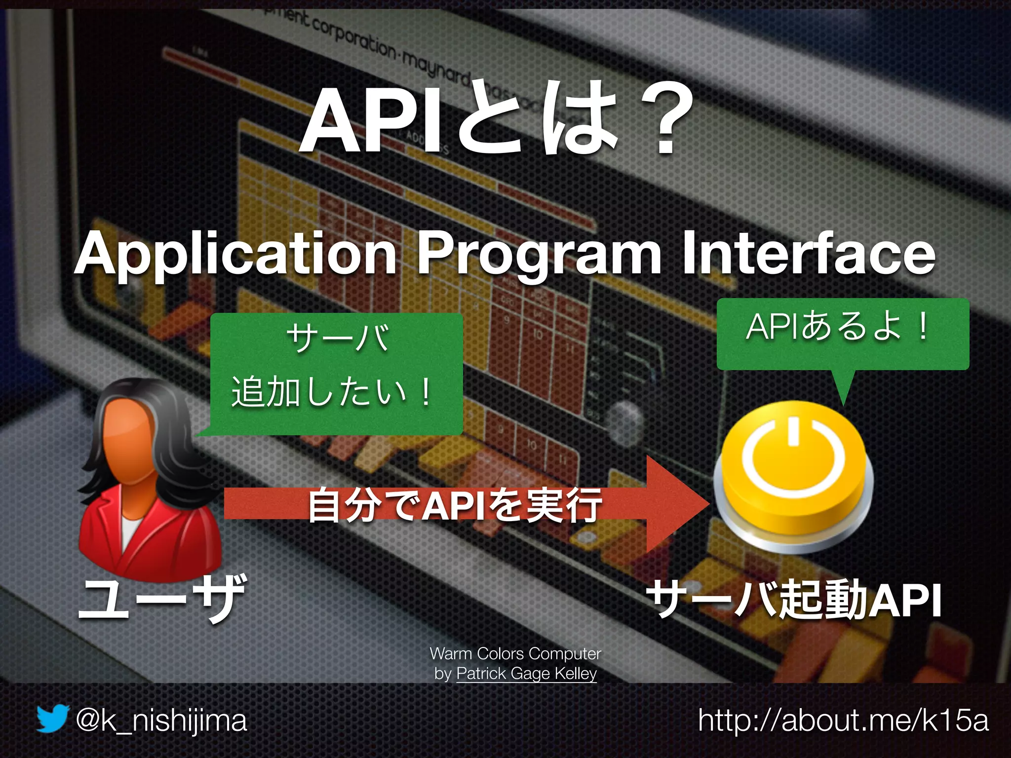 @k_nishijima http://about.me/k15a
APIとは？
Application Program Interface
Warm Colors Computer
by Patrick Gage Kelley
サーバ起動API
サーバ
追加したい！
ユーザ
APIあるよ！
自分でAPIを実行
 