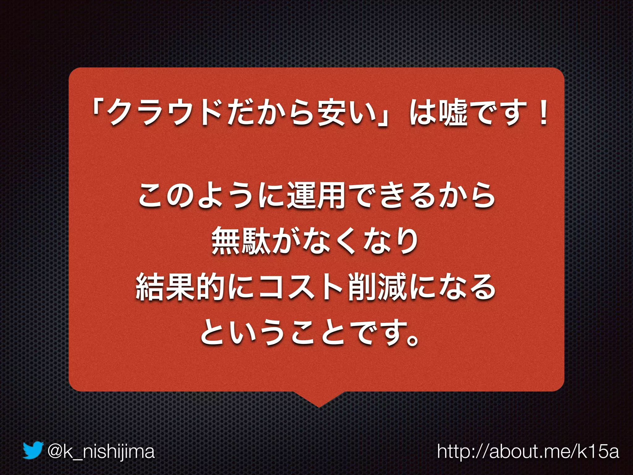 @k_nishijima http://about.me/k15a
「クラウドだから安い」は嘘です！
このように運用できるから
無駄がなくなり
結果的にコスト削減になる
ということです。
 