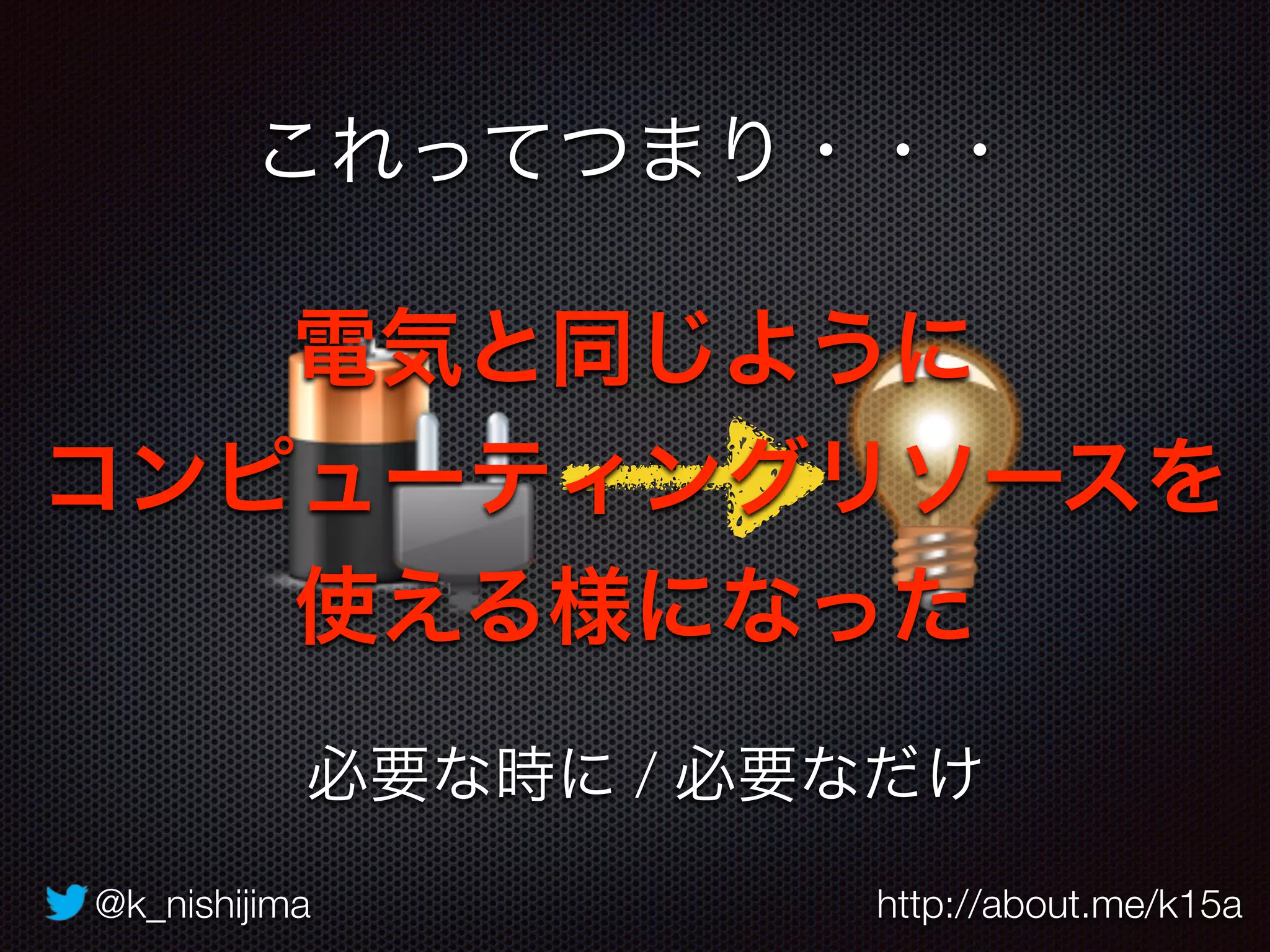 @k_nishijima http://about.me/k15a
これってつまり・・・
電気と同じように
コンピューティングリソースを
使える様になった
必要な時に / 必要なだけ
 