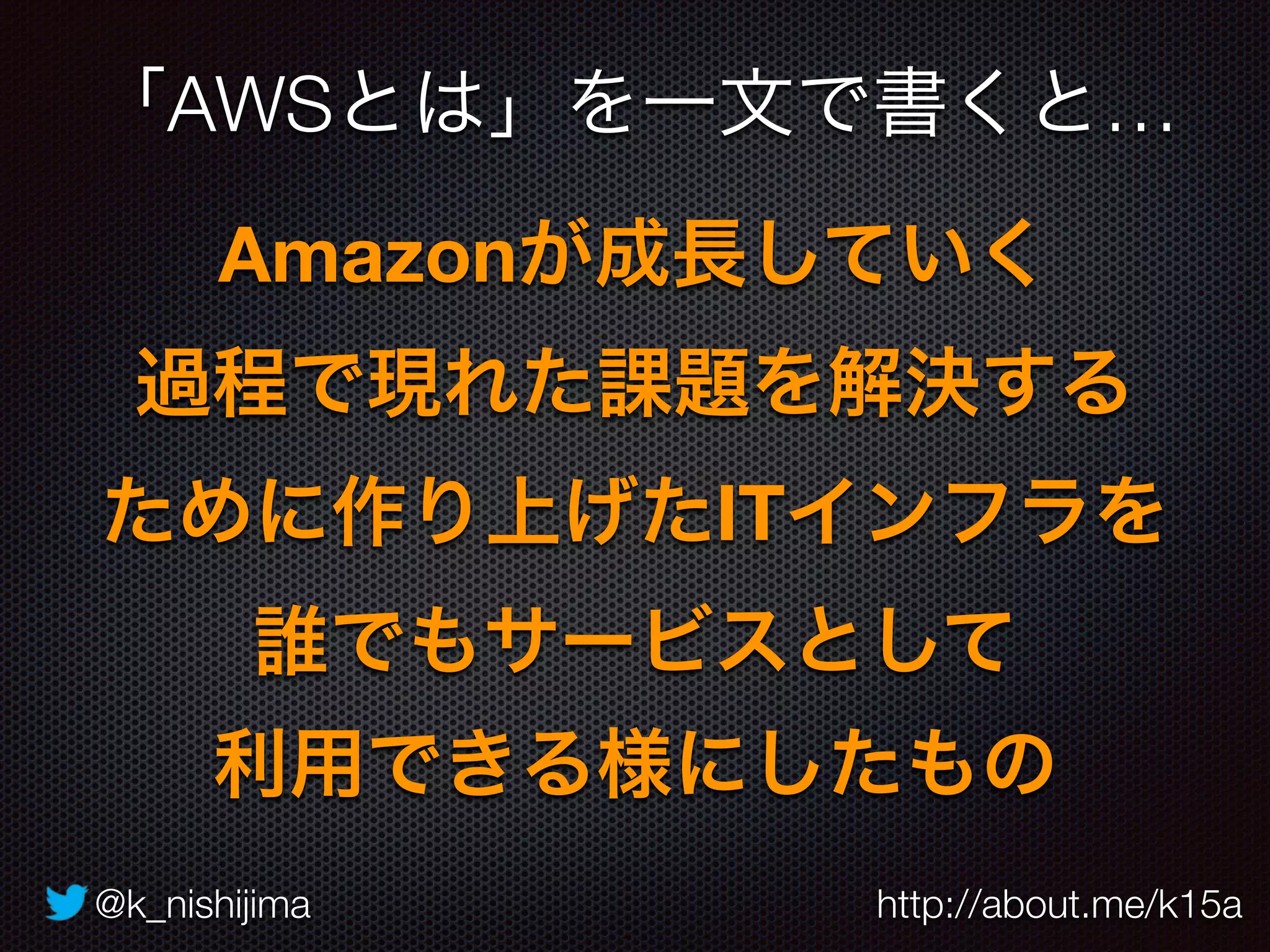 @k_nishijima http://about.me/k15a
Amazonが成長していく 
過程で現れた課題を解決する 
ために作り上げたITインフラを 
誰でもサービスとして 
利用できる様にしたもの
「AWSとは」を一文で書くと…
 