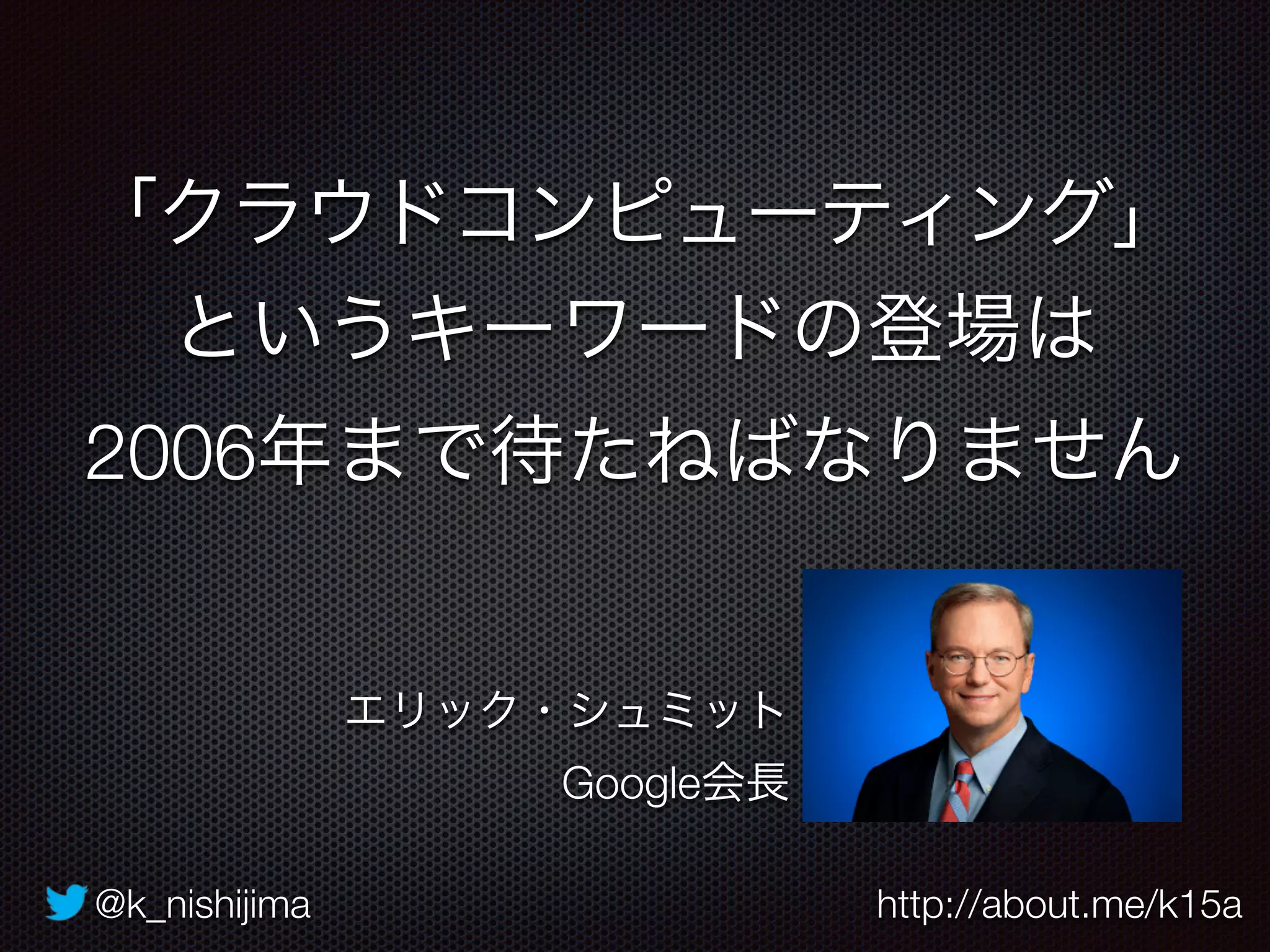 @k_nishijima http://about.me/k15a
「クラウドコンピューティング」
というキーワードの登場は
2006年まで待たねばなりません
エリック・シュミット
Google会長
 