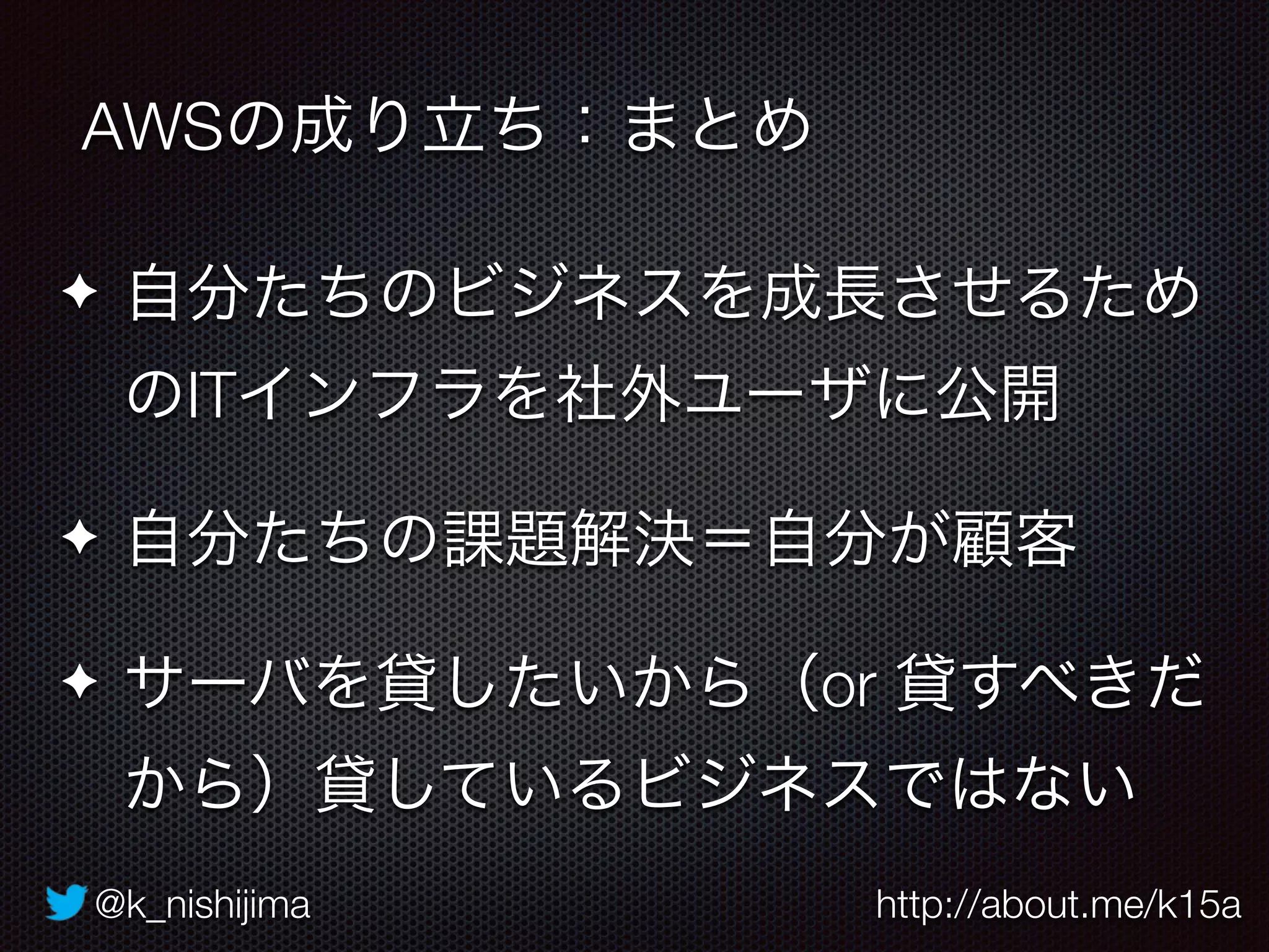 @k_nishijima http://about.me/k15a
✦ 自分たちのビジネスを成長させるため
のITインフラを社外ユーザに公開
✦ 自分たちの課題解決＝自分が顧客
✦ サーバを貸したいから（or 貸すべきだ
から）貸しているビジネスではない
AWSの成り立ち：まとめ
 