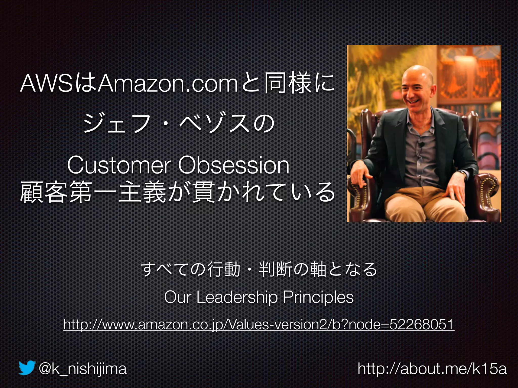 @k_nishijima http://about.me/k15a
AWSはAmazon.comと同様に
ジェフ・ベゾスの 
Customer Obsession
顧客第一主義が貫かれている
すべての行動・判断の軸となる
Our Leadership Principles
http://www.amazon.co.jp/Values-version2/b?node=52268051
 