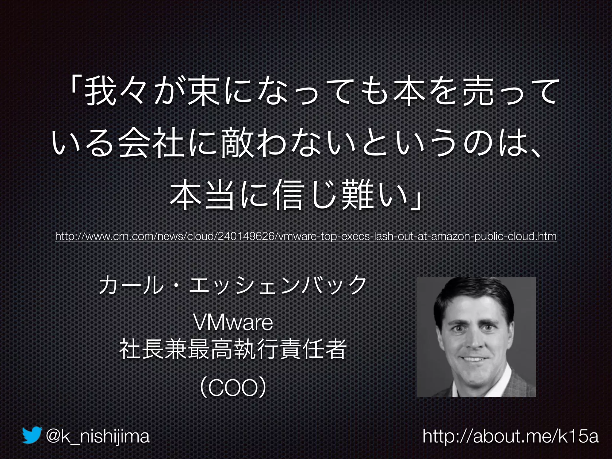 @k_nishijima http://about.me/k15a
「我々が束になっても本を売って
いる会社に敵わないというのは、
本当に信じ難い」
カール・エッシェンバック
VMware
社長兼最高執行責任者
（COO）
http://www.crn.com/news/cloud/240149626/vmware-top-execs-lash-out-at-amazon-public-cloud.htm
 