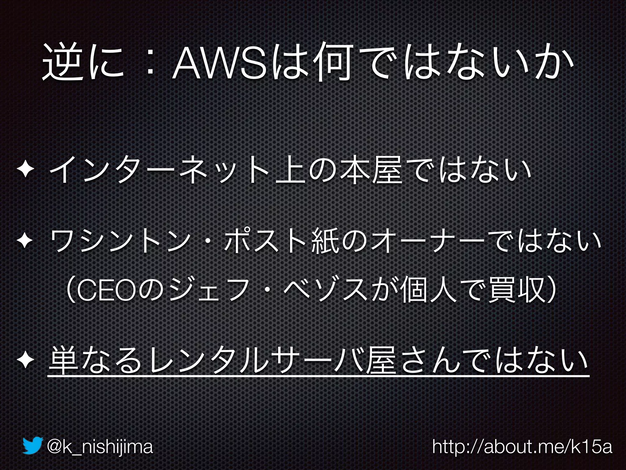 @k_nishijima http://about.me/k15a
✦ インターネット上の本屋ではない
✦ ワシントン・ポスト紙のオーナーではない 
（CEOのジェフ・ベゾスが個人で買収）
✦ 単なるレンタルサーバ屋さんではない
逆に：AWSは何ではないか
 