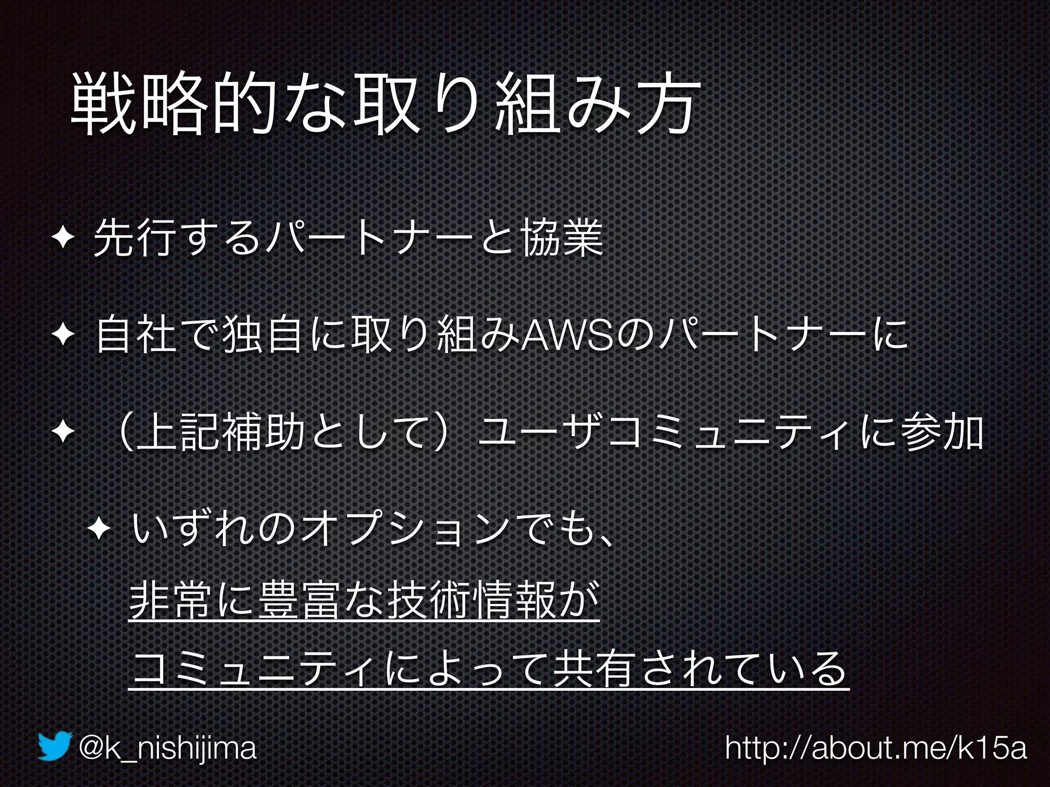 @k_nishijima http://about.me/k15a
戦略的な取り組み方
✦ 先行するパートナーと協業
✦ 自社で独自に取り組みAWSのパートナーに
✦ （上記補助として）ユーザコミュニティに参加
✦ いずれのオプションでも、 
非常に豊富な技術情報が 
コミュニティによって共有されている
 