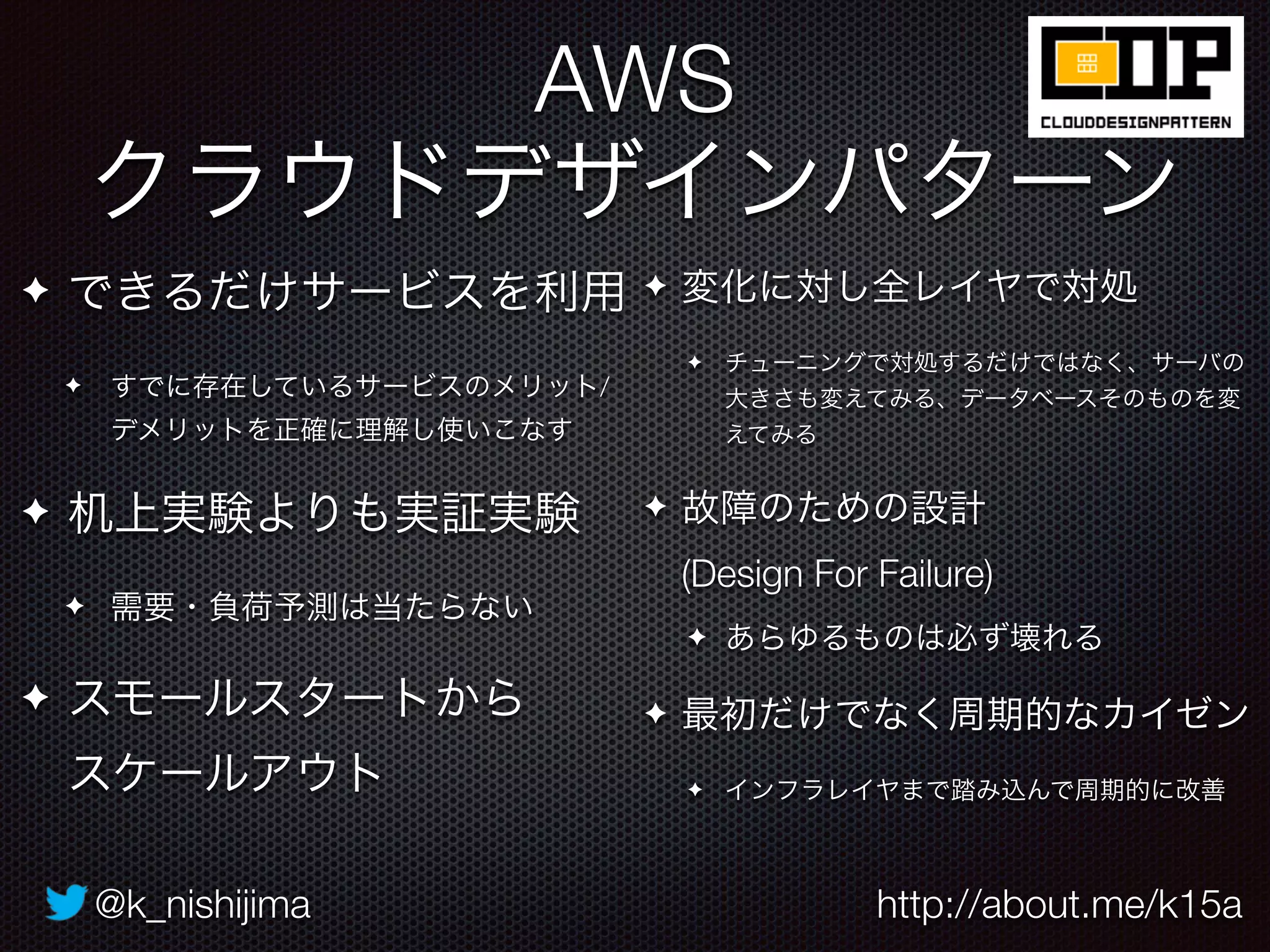 @k_nishijima http://about.me/k15a
AWS 
クラウドデザインパターン
✦ できるだけサービスを利用
✦ すでに存在しているサービスのメリット/
デメリットを正確に理解し使いこなす
✦ 机上実験よりも実証実験
✦ 需要・負荷予測は当たらない
✦ スモールスタートから 
スケールアウト
✦ 変化に対し全レイヤで対処
✦ チューニングで対処するだけではなく、サーバの
大きさも変えてみる、データベースそのものを変
えてみる
✦ 故障のための設計 
(Design For Failure)
✦ あらゆるものは必ず壊れる
✦ 最初だけでなく周期的なカイゼン
✦ インフラレイヤまで踏み込んで周期的に改善
 