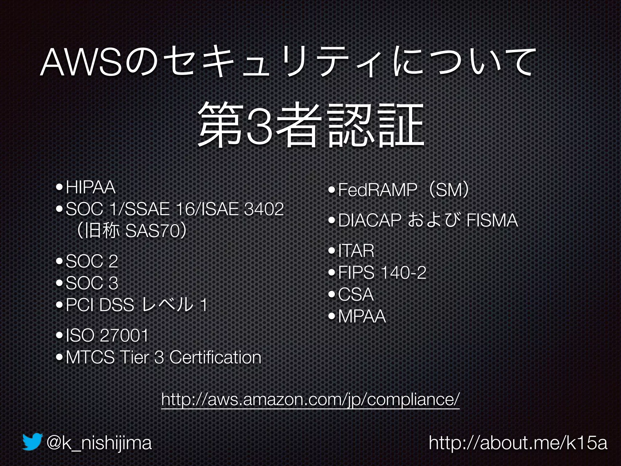 @k_nishijima http://about.me/k15a
AWSのセキュリティについて
第3者認証
http://aws.amazon.com/jp/compliance/
•HIPAA
•SOC 1/SSAE 16/ISAE 3402 
（旧称 SAS70）
•SOC 2
•SOC 3
•PCI DSS レベル 1
•ISO 27001
•MTCS Tier 3 Certiﬁcation
•FedRAMP（SM）
•DIACAP および FISMA
•ITAR
•FIPS 140-2
•CSA
•MPAA
 