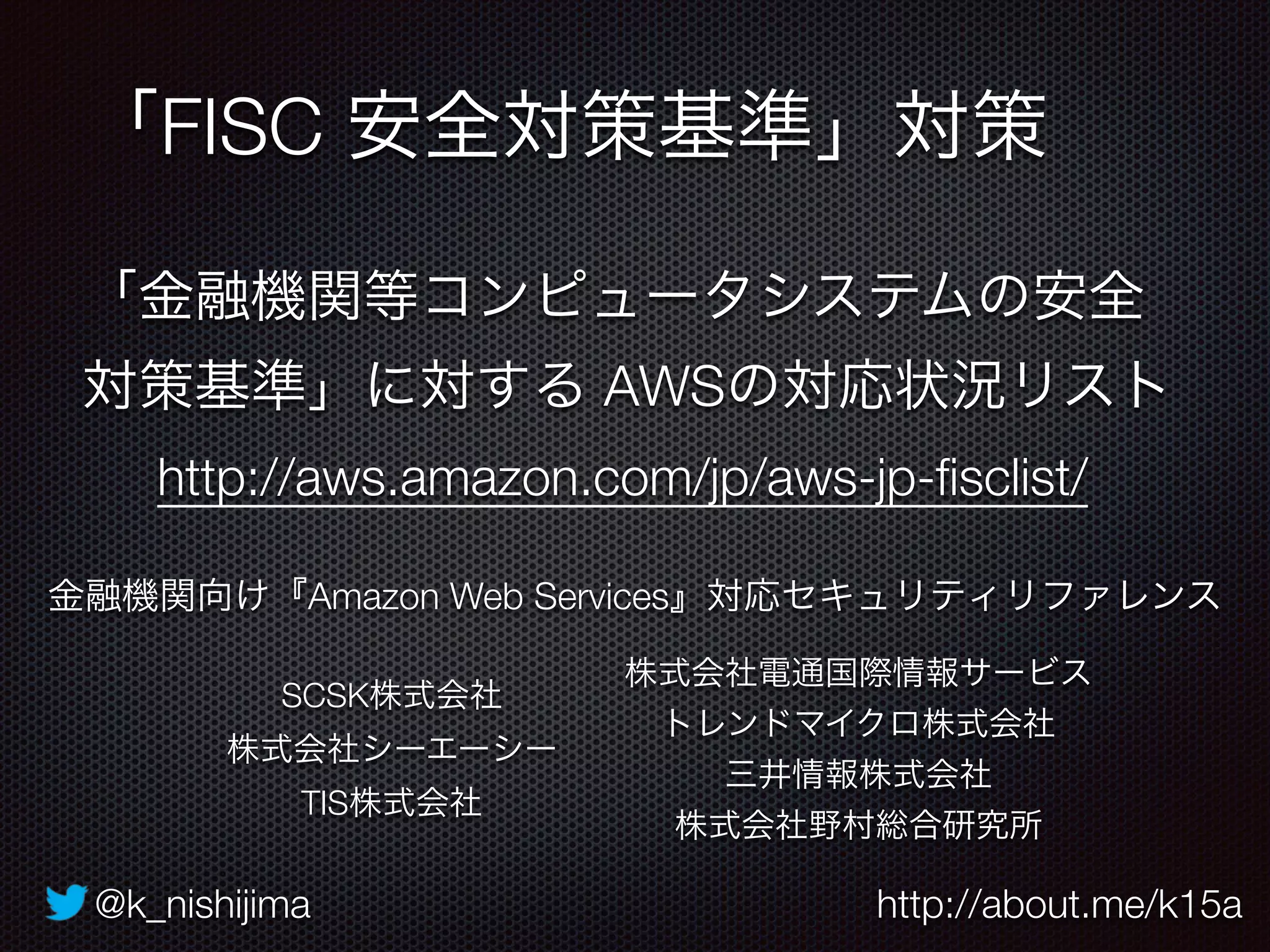 @k_nishijima http://about.me/k15a
「FISC 安全対策基準」対策
http://aws.amazon.com/jp/aws-jp-ﬁsclist/
「金融機関等コンピュータシステムの安全
対策基準」に対する AWSの対応状況リスト
SCSK株式会社
株式会社シーエーシー
TIS株式会社
株式会社電通国際情報サービス
トレンドマイクロ株式会社
三井情報株式会社
株式会社野村総合研究所
金融機関向け『Amazon Web Services』対応セキュリティリファレンス
 
