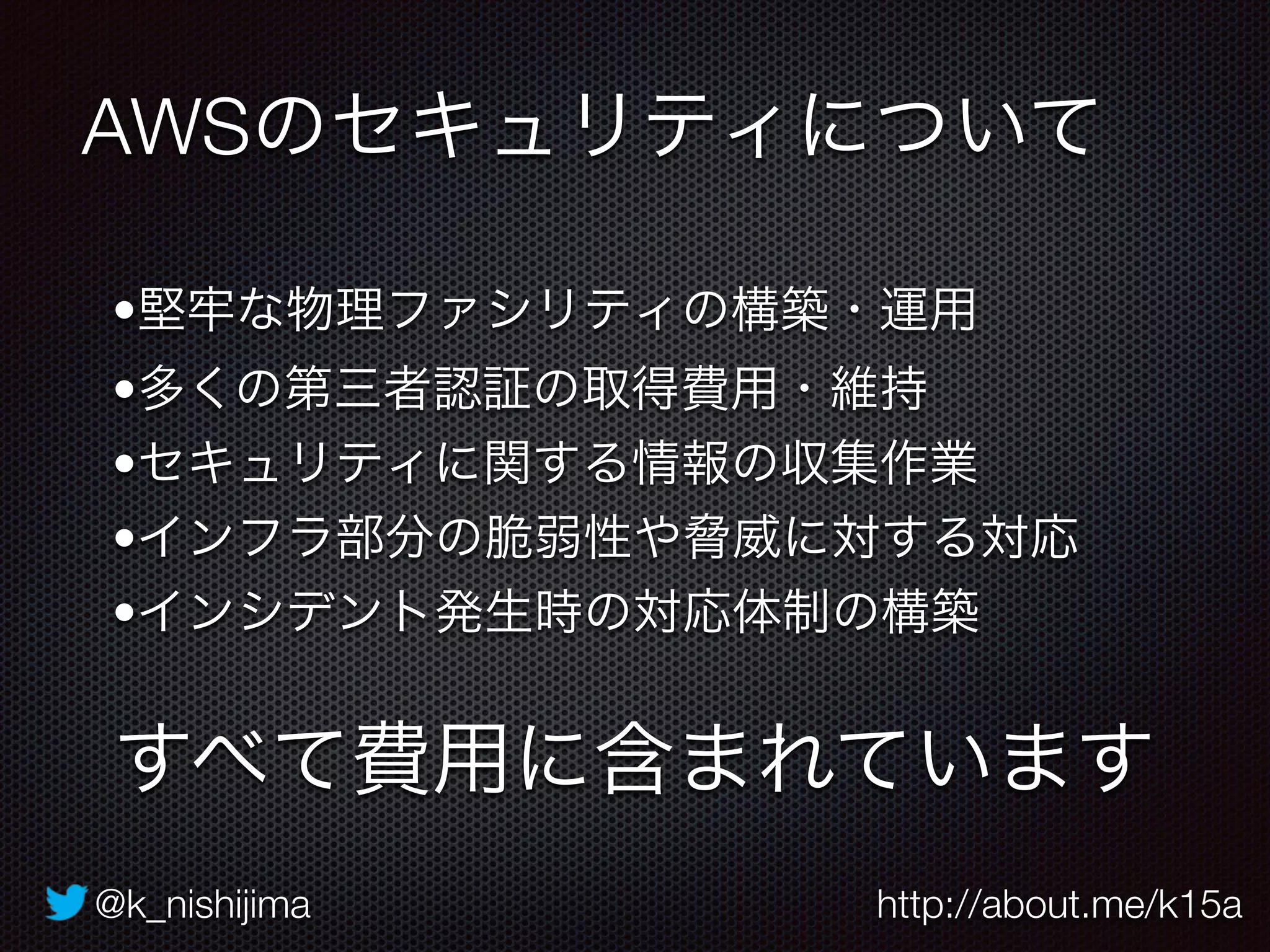 @k_nishijima http://about.me/k15a
AWSのセキュリティについて
すべて費用に含まれています
•堅牢な物理ファシリティの構築・運用
•多くの第三者認証の取得費用・維持
•セキュリティに関する情報の収集作業
•インフラ部分の脆弱性や脅威に対する対応
•インシデント発生時の対応体制の構築
 