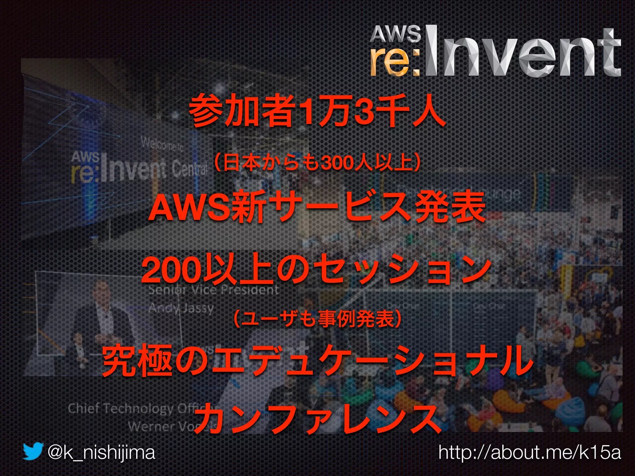 @k_nishijima http://about.me/k15a
参加者1万3千人 
（日本からも300人以上）
AWS新サービス発表
200以上のセッション
（ユーザも事例発表）
究極のエデュケーショナル 
カンファレンス
 