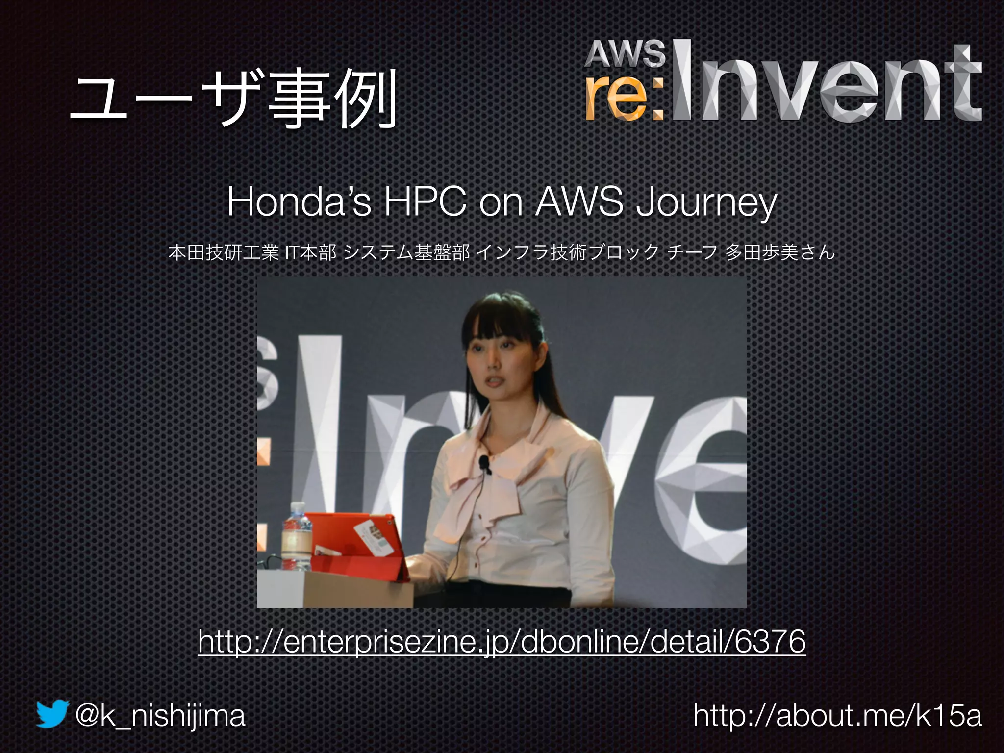 @k_nishijima http://about.me/k15a
ユーザ事例
http://enterprisezine.jp/dbonline/detail/6376
Honda’s HPC on AWS Journey
本田技研工業 IT本部 システム基盤部 インフラ技術ブロック チーフ 多田歩美さん
 