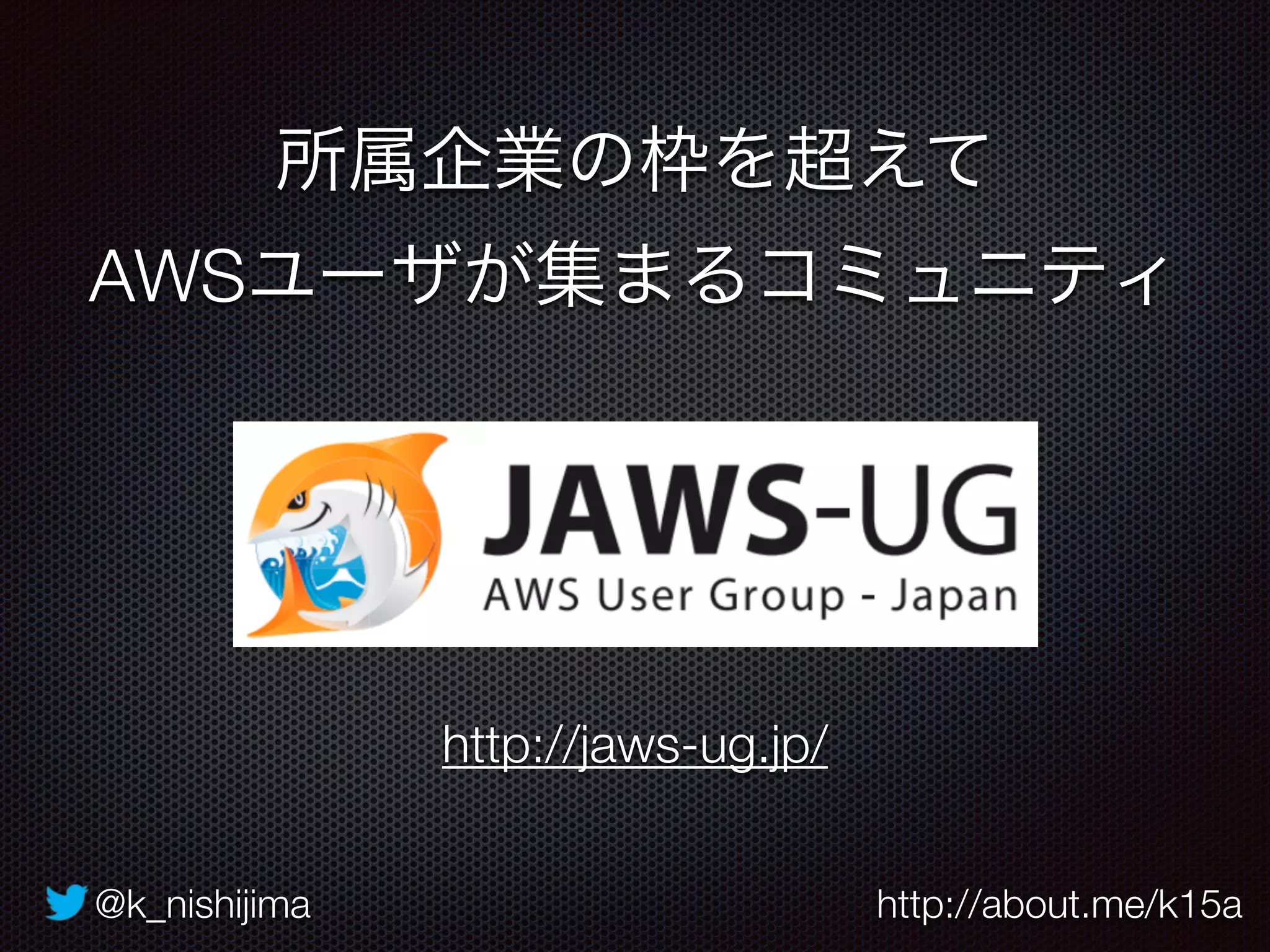 @k_nishijima http://about.me/k15a
所属企業の枠を超えて
AWSユーザが集まるコミュニティ
http://jaws-ug.jp/
 
