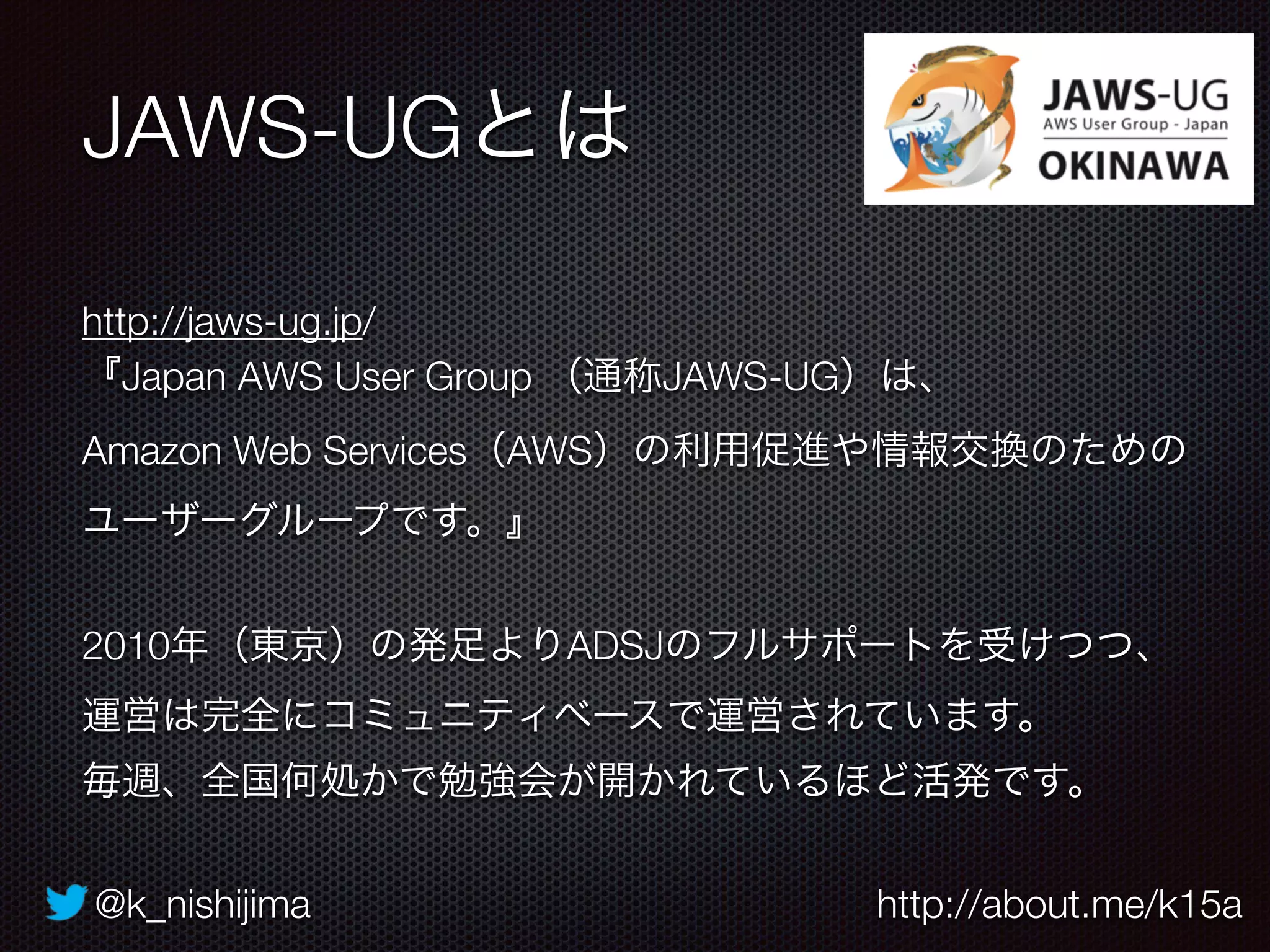 @k_nishijima http://about.me/k15a
JAWS-UGとは
http://jaws-ug.jp/
『Japan AWS User Group （通称JAWS-UG）は、
Amazon Web Services（AWS）の利用促進や情報交換のための
ユーザーグループです。』
2010年（東京）の発足よりADSJのフルサポートを受けつつ、 
運営は完全にコミュニティベースで運営されています。
毎週、全国何処かで勉強会が開かれているほど活発です。
 