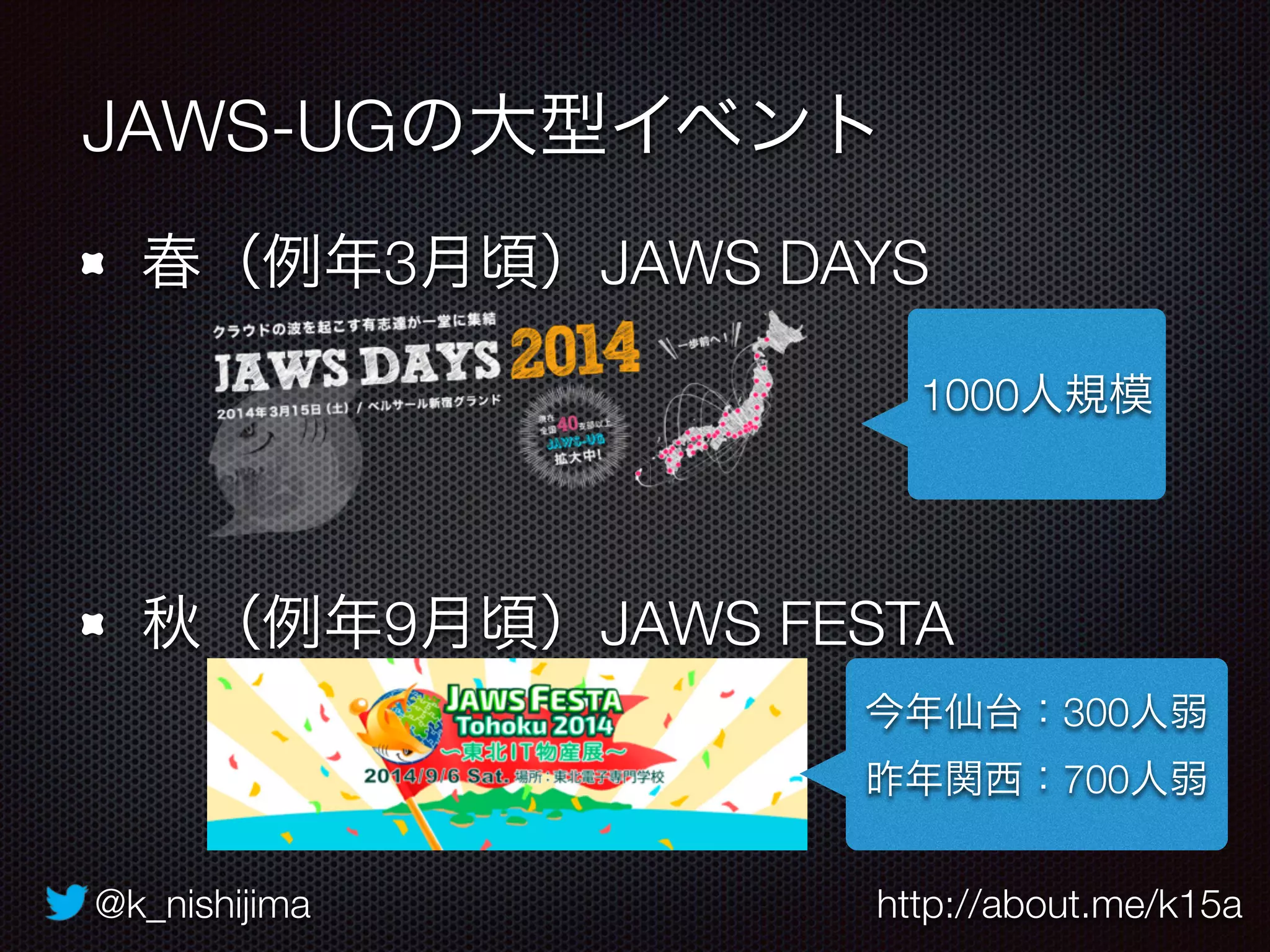 @k_nishijima http://about.me/k15a
春（例年3月頃）JAWS DAYS 
 
 
秋（例年9月頃）JAWS FESTA
JAWS-UGの大型イベント
1000人規模
今年仙台：300人弱
昨年関西：700人弱
 