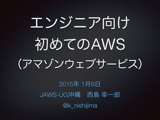 エンジニア向け
初めてのAWS
（アマゾンウェブサービス）
2015年 1月6日 
JAWS-UG沖縄 西島 幸一郎
@k_nishijima
 