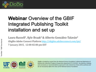 iDigBio is funded by a grant from the National Science Foundation’s Advancing Digitization of
Biodiversity Collections Program (Cooperative Agreement EF-1115210). Any opinions, findings,
and conclusions or recommendations expressed in this material are those of the author(s) and
do not necessarily reflect the views of the National Science Foundation.
Webinar Overview of the GBIF
Integrated Publishing Toolkit
installation and set up
Laura Russell1, Kyle Braak2 & Alberto González-Talaván2
iDigBio Adobe Connect Platform http://idigbio.adobeconnect.com/ipt/
7 January 2015, 12:00-02:00 pm EST
1VertNet2GBIFSecretariat
 