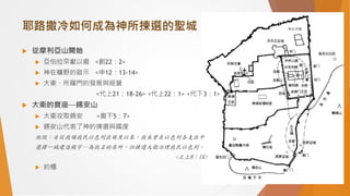 耶路撒冷如何成為神所揀選的聖城
 從摩利亞山開始
 亞伯拉罕獻以撒 <創22：2>
 神在曠野的啟示 <申12：13-14>
 大衛、所羅門的發展與經營
<代上21：18-26> <代上22：1> <代下3：1>
 大衛的寶座─錫安山
 大衛攻取錫安 <撒下5：7>
 錫安山代表了神的揀選與國度
他說：自從我領我民以色列出埃及以來，我未曾在以色列各支派中
選擇一城建造殿宇─為我名的居所，但揀選大衛治理我民以色列。
<王上8：16>
 約櫃
 