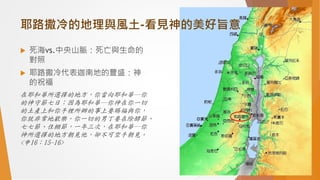 耶路撒冷的地理與風土-看見神的美好旨意
 死海vs.中央山脈：死亡與生命的
對照
 耶路撒冷代表迦南地的豐盛：神
的祝福
在耶和華所選擇的地方，你當向耶和華─你
的神守節七日；因為耶和華─你神在你一切
的土產上和你手裡所辦的事上要賜福與你，
你就非常地歡樂。你一切的男丁要在除酵節、
七七節、住棚節，一年三次，在耶和華─你
神所選擇的地方朝見他，卻不可空手朝見。
<申16：15-16>
 