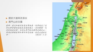 錫安大道與流淚谷
 黑門山的甘露
看哪，弟兄和睦同居是何等地善，何等地美！這
好比那貴重的油澆在亞倫的頭上，流到鬍鬚，又
流到他的衣襟；又好比黑門的甘露降在錫安山；
因為在那裡有耶和華所命定的福，就是永遠的生
命。 <詩133：1-3>
 