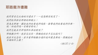 耶路撒冷遭難
我們曾在巴比倫的河邊坐下，一追想錫安就哭了。
我們把琴掛在那裡的柳樹上；
因為在那裡，擄掠我們的要我們唱歌，搶奪我們的要我們作樂，
說：給我們唱一首錫安歌吧！
我們怎能在外邦唱耶和華的歌呢？
耶路撒冷啊，我若忘記你，情願我的右手忘記技巧！
我若不記念你，若不看耶路撒冷過於我所最喜樂的，情願我的
舌頭貼於上膛！
<詩137:1-6>
 