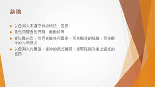 結論
 以色列人不遵守神的律法、犯罪
 當先知警告他們時，無動於衷
 當災難來到，他們依靠外邦國家、耶路撒冷的城牆、耶路撒
冷的光榮歷史
 以色列人的驕傲，使神的榮光離開，使耶路撒冷走上毀滅的
道路
 