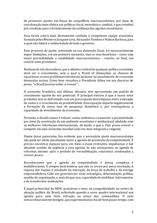 2
de promover ajustes em busca do reequilíbrio macroeconômico, por meio de
coordenação mais efetiva nas políticas fiscal, monetária e cambial, o que constitui
pré-condição para o fortalecimento da confiança dos agentes econômicos.
Essa tarefa estará mais diretamente confiada à competente equipe econômica
formadapelosMinistros JoaquimLevy, AlexandreTombini e NelsonBarbosa,para
a qual não faltará a solidariedade de todo o governo.
Esse processo de ajuste, sobretudo na sua dimensão fiscal, irá necessariamente
impor limitações, em um primeiro momento, mas os seus benefícios – como uma
maior previsibilidade e estabilidade macroeconômica – criarão, ao final, um
cenário mais promissor.
Nenhum de nós desconhece que o objetivo central de qualquer política econômica
deve ser o crescimento, sem o qual o Brasil vê diminuídas as chances de
equacionarosseusproblemasestruturais,inclusive no atendimento decrescentes
demandas sociais. Como bem ressaltou a Presidenta Dilma em seu discurso de
posse, “o Brasil precisa voltar a crescer”.
A economia brasileira, nas últimas décadas, tem apresentado um padrão de
crescimento aquém do seu potencial. O principal entrave é que o nosso setor
produtivo tem se defrontado com um preocupante descompasso entre a elevação
de custos e o crescimento da produtividade. Essa equação impacta negativamente
a formação da nossa taxa de poupança doméstica e, por consequência, a
capacidade de investimento da economia.
Portanto, o desafio maior é reduzir custos sistêmicos e aumentar a produtividade,
por meio da construção de um ambiente econômico e institucional alinhado com
as melhores referências internacionais, de modo a que o País possa crescer e
competir em uma economia mundial cada vez mais integrada e exigente.
Diante desse panorama, fica evidente que o necessário ajuste macroeconômico
não pode ter efeito paralisante sobre a agenda de promoção da competividade. É
preciso encontrar espaços para, em meio a essas restrições, impulsionar e dar
absoluto sentido de urgência a essa agenda. Se não avançarmos na agenda de
reformas, mesmo após o período de reestabilização, estaremos condenados a
crescer pouco.
Reconhecemos que a agenda da competividade é densa, complexa e
multidirecional. É sempre bom lembrar que não se cresce por mera exortação. A
riqueza das nações é resultado da interação da força de trabalho e da energia
empreendedora. Cabe aos governos ter visão estratégica, determinação política,
sentido de organização,e, mais do que isso, capacidadede mobilizar instrumentos
e de transformar instituições.
É papel primordial do MDIC posicionar o tema da competitividade no centro da
atenção política do Brasil, sobretudo quando o novo quadro internacional nos
aponta para uma forte retração no preço das commodities. O ciclo
extraordinariamentebenigno,queexperimentamos háaté bem pouco tempo, com
 