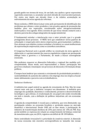 3
grande ganho nos termos de troca, de um lado, nos ajudou a gerar expressivos
superávits comerciais e a acumular um nível elevado de reservas internacionais.
Por outro, nos impôs um elevado ônus: o da relativa acomodação no
enfrentamento da nossa agenda de reformas.
Nesse contexto, o MDIC deverá atuar como polo permanente de identificação dos
problemas que afetam o setor produtivo e um proativo agente de promoção das
medidas para sua superação, coordenando ações intragovernamentais
endereçadas a essa agenda. Estou convicto de que nessa missão contarei com a
decisiva parceria dos colegas integrantes da equipe ministerial.
É fundamental estreitar a interlocução com o setor privado, que é o grande
protagonista desse processo. O MDIC terá que estabelecer novos padrões de
articulação e cooperação entre atores empresariais, governamentais e políticos.
Para alcançar esse objetivo, iremos revitalizar e fortalecer os canais institucionais
de representação empresarial, como os conselhos consultivos.
O Congresso Nacional será o grande artífice na construção da nova agenda. A
elaboração e o aprimoramento dos marcos regulatórios exigem um permanente
diálogo entre o governo e o Parlamento, de modo a buscar convergências
essenciais.
Não podemos esquecer as dimensões federativa e regional das medidas pró-
competividade. Desse modo, será imprescindível a efetiva participação dos
governos estaduais e municipais nos processos de discussão e formulação dessas
políticas.
É sempre bom lembrar que somente o crescimento da produtividade permitirá a
sustentabilidade do aumento dos salários e do emprego. Isso nos inspira a buscar
maior alinhamento e parceria com os trabalhadores.
Senhoras e Senhores,
A indústria tem papel central na agenda de crescimento do País. Não há como
crescer mais sem que a indústria recupere seu dinamismo. A indústria gera
empregos de qualidade, dissemina o conhecimento, promove o desenvolvimento
tecnológico e gera divisas. A revalorização do seu papel está sendo reconhecida
em todo o mundo, com a definição de políticas industriais até em economias
maduras.
A agenda da competividade é crucial para a indústria, que vem diminuindo sua
participação relativa na economia brasileira e perdendo espaço no mercado
doméstico e internacional. Desde 1985 até os dias atuais, a participação da
indústria de transformação declinou de 25% para menos de 14% do PIB. Essa
perda também se expressa em relação ao comportamento da balança comercial
de manufaturados, que, em 2014, registrou um déficit de U$ 109 bilhões.
Outra centralidade irrecusável é a prioridade do comércio exterior. A dimensão
da nossa economia não encontra correspondência no tamanho das nossas
 