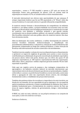 4
exportações – somos o 7º PIB mundial e apenas o 22º país em termos de
exportação. Temos uma participação de apenas 1,2% no volume total de
exportações no mundo e 0,7%, se considerarmos os bens manufaturados.
O mercado internacional nos oferece mais oportunidades do que ameaças. É
sempre importante lembrar que há um PIB equivalente a 32 “Brasis” além das
nossas fronteiras. E o mercado externo é o grande tribunal da competitividade.
O comércio exterior fomenta o desenvolvimento de competências da indústria
brasileira e, em última análise, a própria vitalidade da economia como um todo.
Impõe-se ao Brasil adotarumaestratégia permanenteparao aumento da corrente
de comércio, com dinâmica e diretrizes próprias e que guarde estreita
coordenação com as demais políticas públicas, em especial a política industrial.
Não há política industrial sem uma política ativa de comércio exterior. São duas
faces da mesma moeda.
Além da diminuição dos custos sistêmicos, o melhor desempenho do comércio
exterior brasileiro demanda: desburocratização e simplificação dos
procedimentosadministrativos e aduaneiros; redução deresíduostributáriosnão
plenamente compensados ao longo das cadeias produtivas; e maior inserção do
Brasil na rede internacional de acordos comerciais e de investimentos.
Também é preciso ampliar o volume derecursosdisponíveisparao financiamento
e aprimorar as regras de exigência de garantias para acesso a esses recursos,
contribuindo para adiminuição do graudeconcentração daatividade exportadora
em poucos atores. Sobre este ponto, destaco que, em 2013, das quase 19 mil
empresas exportadoras, as 100 maiores representaram 66% das exportações.
Além disso, micro, pequenas e médias empresas geraram somente 4% do valor
exportado no período.
Cabe aqui um registro acerca da pujança e das vantagens comparativas do
agronegócio e da indústria extrativa mineral no mercado internacional, que
representamvetoresdedesenvolvimento quedevem serpotencializados. Ampliar
e diversificar o acesso e as preferências brasileiras a novos mercados, assim como
elevar a agregação de valor das exportações desses setores, são estratégias
fundamentais contra a volatilidade dos preços internacionais.
Também não podemos deixar de reconhecer a importância do setor terciário, em
função de seu tamanho, de sua capacidade de gerar empregos e de seu papel de
apoio às mudanças estruturais e à maior produtividade da indústria. Esse setor é
também fundamental para o fortalecimento do comércio exterior do País nas
áreas de seguro, logística, sistema de gerenciamento, design e intermediação
financeira.
O MDIC vai, cada vez mais, valorizar, na sua própria estrutura e no conjunto de
suas ações, o setor de comércio e serviços.
Senhoras e Senhores,
 