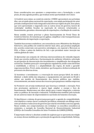 5
Essas considerações nos apontam o compromisso com a formulação, a curto
prazo, de uma agenda positiva, que traduzo nesta oportunidade em 5 eixos:
1) Conferir novo status ao comércio exterior. O MDIC apresentará, nos próximos
dias, um arrojado plano nacional de exportação, com ampla participação do setor
privado eindispensável visão integradoradasdiversasregiõesdo país. Esse plano,
que será apresentado e negociado com as outras áreas de governo, haverá de
contemplar medidas focadas na superação de entraves relacionados a:
financiamento, garantias e desoneração de exportações; e facilitação de comércio.
Nesse sentido, iremos priorizar o pleno funcionamento do Portal Único do
Comércio Exterior, ferramenta que irá agilizar, simplificar e dar transparência aos
procedimentos de importação e exportação.
Também buscaremos estabelecer, em consonância com o Ministério das Relações
Exteriores, uma política de comércio exterior mais ativa, que produza ampliação
dos acordos comerciais com parceiros estratégicos, em especial o Mercosul, os
EUA, a China e países da América do Sul, e que permitam maior inserção nas
cadeias globais de valor.
2) Apresentar um conjunto de reformas microeconômicas de reduzido impacto
fiscal, que envolva melhorias e harmonização do ambiente tributário, sobretudo
na perspectiva de desoneração dos investimentos e simplificação das obrigações
acessórias. Também passa por convergências regulatórias, tendo como diretrizes
a estabilidade, a clareza e a adaptabilidade das regras, de modo a garantir
segurança jurídica. Prevê, ainda, iniciativas que busquem a desburocratização de
processos em diversas áreas.
3) Incentivar o investimento e a renovação do nosso parque fabril, de modo a
diminuir a idade média das máquinas e equipamentos em operação no Brasil e
adotar um modelo de financiamento dos bancos públicos que viabilize,
crescentemente, um maioracesso dosrecursos parapequenasemédias empresas.
4) Promover um arranjo institucional que favoreça e estimule a inovação. Para
isso precisamos aprimorar o marco legal, ampliar o escopo e foco do
financiamento. Manteremos um olhar atento para a maior integração e sintonia
entre as políticas de inovação e industrial. Trabalharemos também pela inclusão
de um universo maior de empreendedores nas fontes de fomento à inovação.
5) Aperfeiçoar o sistema de governança para gerir a agenda da competitividade,
com objetivos e metas claras e avaliações periódicas, mantendo um diálogo com o
setorprodutivo e todasáreasdo governo queestarão envolvidascomessaagenda.
Nesse sentido, nos comprometemos em revitalizar os conselhos consultivos já
existentes, a exemplo do Conselho Nacional de Desenvolvimento Industrial
(CNDI) e do Conselho Consultivo do Setor Produtivo da CAMEX (CONEX).
É importante reiterar o absoluto sentido de urgência que se apresenta em relação
ao avanço dessas medidas para a promoção da agendada competividade. Reforço,
 