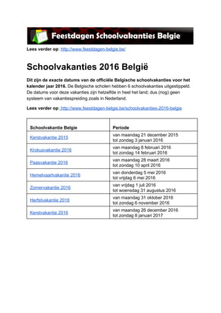  
Lees verder op: http://www.feestdagen­belgie.be/  
Schoolvakanties 2016 België 
Dit zijn de exacte datums van de officiële Belgische schoolvakanties voor het 
kalender jaar 2016. De Belgische scholen hebben 6 schoolvakanties uitgestippeld. 
De datums voor deze vakanties zijn hetzelfde in heel het land; dus (nog) geen 
systeem van vakantiespreiding zoals in Nederland. 
Lees verder op: http://www.feestdagen­belgie.be/schoolvakanties­2016­belgie 
 
 
Schoolvakantie Belgie 
 
Periode 
Kerstvakantie 2015 
van maandag 21 december 2015 
tot zondag 3 januari 2016 
Krokusvakantie 2016 
van maandag 8 februari 2016 
tot zondag 14 februari 2016 
Paasvakantie 2016 
van maandag 28 maart 2016 
tot zondag 10 april 2016 
Hemelvaartvakantie 2016 
van donderdag 5 mei 2016 
tot vrijdag 6 mei 2016 
Zomervakantie 2016 
van vrijdag 1 juli 2016 
tot woensdag 31 augustus 2016 
Herfstvakantie 2016 
van maandag 31 oktober 2016 
tot zondag 6 november 2016 
Kerstvakantie 2016 
van maandag 26 december 2016 
tot zondag 8 januari 2017 
 
 
   
 