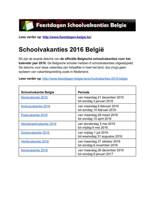  
Lees verder op: http://www.feestdagen­belgie.be/  
Schoolvakanties 2016 België 
Dit zijn de exacte datums van de officiële Belgische schoolvakanties voor het 
kalender jaar 2016. De Belgische scholen hebben 6 schoolvakanties uitgestippeld. 
De datums voor deze vakanties zijn hetzelfde in heel het land; dus (nog) geen 
systeem van vakantiespreiding zoals in Nederland. 
Lees verder op: http://www.feestdagen­belgie.be/schoolvakanties­2016­belgie 
 
 
Schoolvakantie Belgie 
 
Periode 
Kerstvakantie 2015  van maandag 21 december 2015 
tot zondag 3 januari 2016 
Krokusvakantie 2016  van maandag 8 februari 2016 
tot zondag 14 februari 2016 
Paasvakantie 2016  van maandag 28 maart 2016 
tot zondag 10 april 2016 
Hemelvaartvakantie 2016  van donderdag 5 mei 2016 
tot vrijdag 6 mei 2016 
Zomervakantie 2016  van vrijdag 1 juli 2016 
tot woensdag 31 augustus 2016 
Herfstvakantie 2016  van maandag 31 oktober 2016 
tot zondag 6 november 2016 
Kerstvakantie 2016  van maandag 26 december 2016 
tot zondag 8 januari 2017 
 
 
   
 