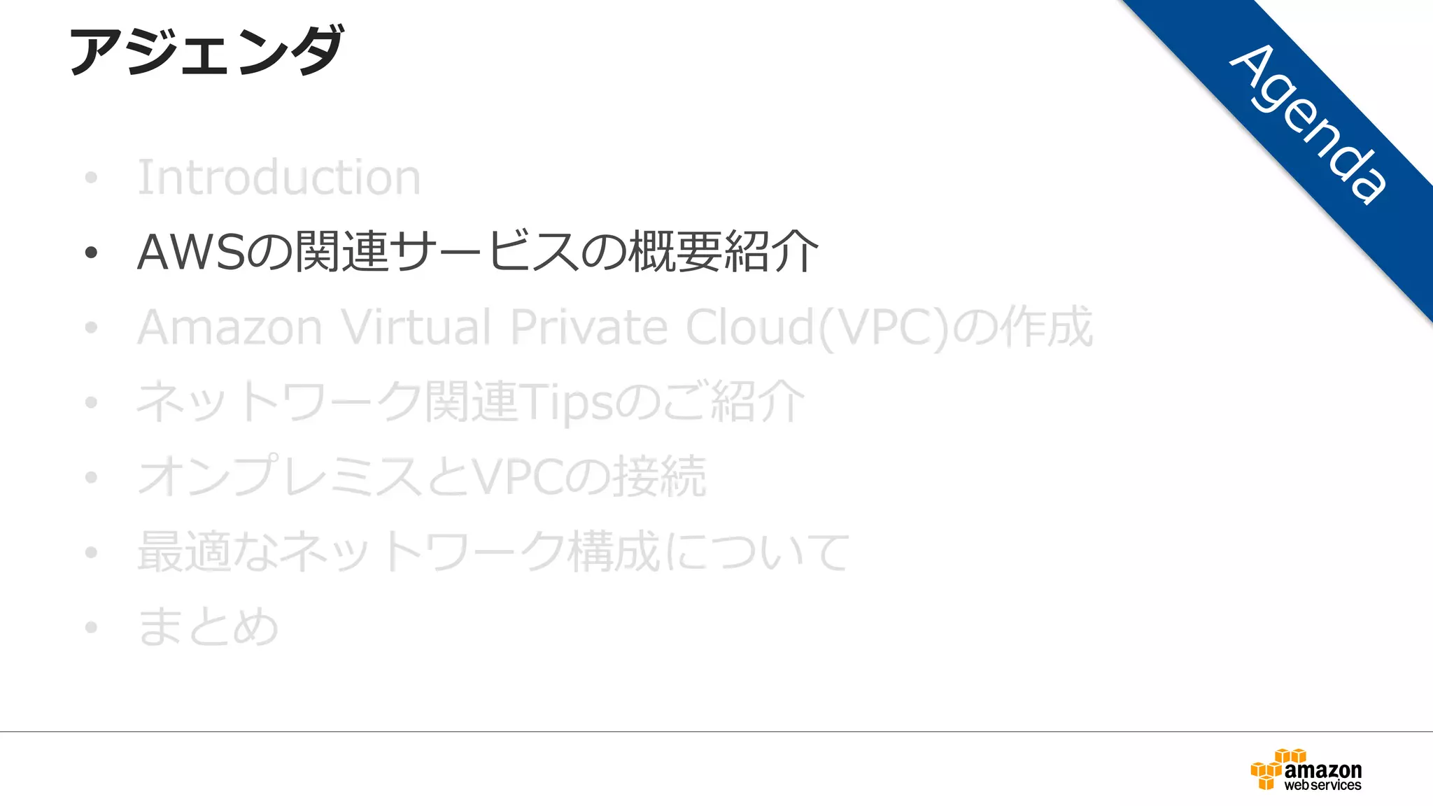 アジェンダ
• Introduction
• AWSの関連サービスの概要紹介
• Amazon Virtual Private Cloud(VPC)の作成
• ネットワーク関連Tipsのご紹介
• オンプレミスとVPCの接続
• 最適なネットワーク構成について
• まとめ
 