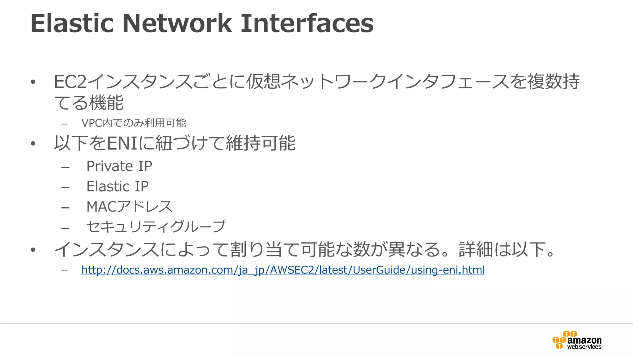 Elastic Network Interfaces
• EC2インスタンスごとに仮想ネットワークインタフェースを複数持
てる機能
– VPC内でのみ利利⽤用可能
• 以下をENIに紐紐づけて維持可能
– Private IP
– Elastic IP
– MACアドレス
– セキュリティグループ
• インスタンスによって割り当て可能な数が異異なる。詳細は以下。
– http://docs.aws.amazon.com/ja_jp/AWSEC2/latest/UserGuide/using-eni.html
 