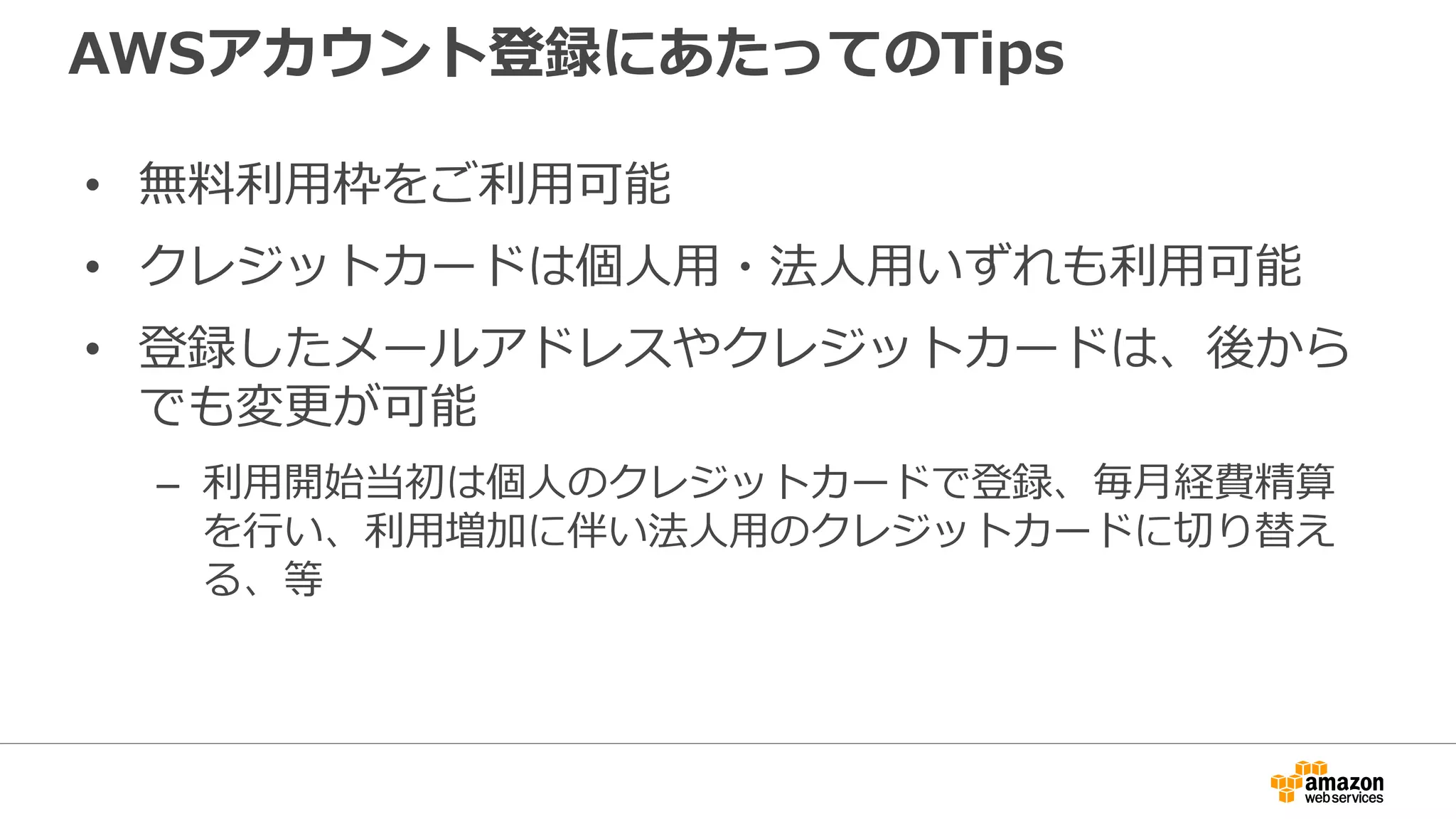 AWSアカウント登録にあたってのTips
• 無料料利利⽤用枠をご利利⽤用可能
• クレジットカードは個⼈人⽤用・法⼈人⽤用いずれも利利⽤用可能
• 登録したメールアドレスやクレジットカードは、後から
でも変更更が可能
– 利利⽤用開始当初は個⼈人のクレジットカードで登録、毎⽉月経費精算
を⾏行行い、利利⽤用増加に伴い法⼈人⽤用のクレジットカードに切切り替え
る、等
 