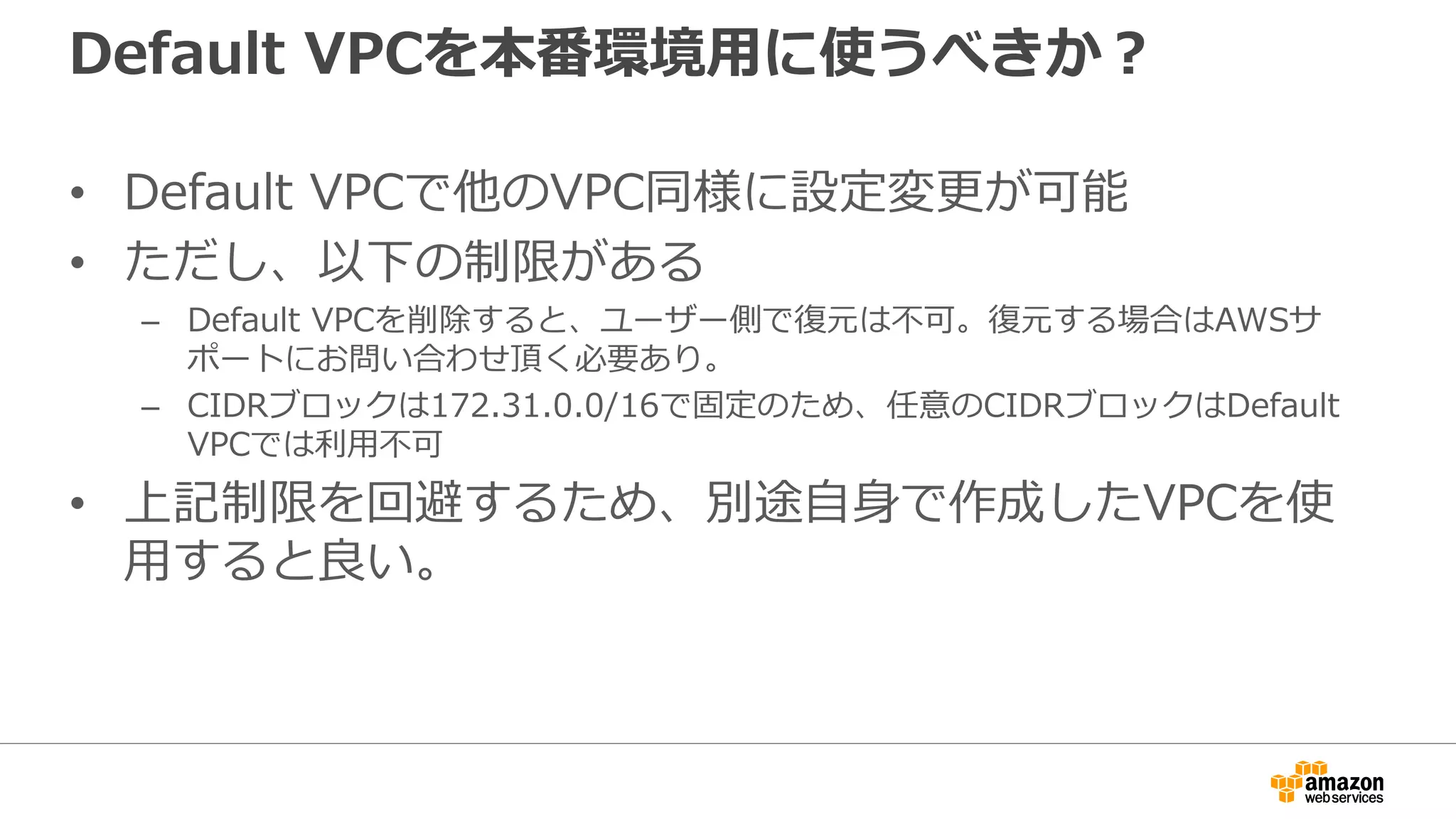 Default VPCを本番環境⽤用に使うべきか？
• Default VPCで他のVPC同様に設定変更更が可能
• ただし、以下の制限がある
– Default VPCを削除すると、ユーザー側で復復元は不不可。復復元する場合はAWSサ
ポートにお問い合わせ頂く必要あり。
– CIDRブロックは172.31.0.0/16で固定のため、任意のCIDRブロックはDefault
VPCでは利利⽤用不不可
• 上記制限を回避するため、別途⾃自⾝身で作成したVPCを使
⽤用すると良良い。
 