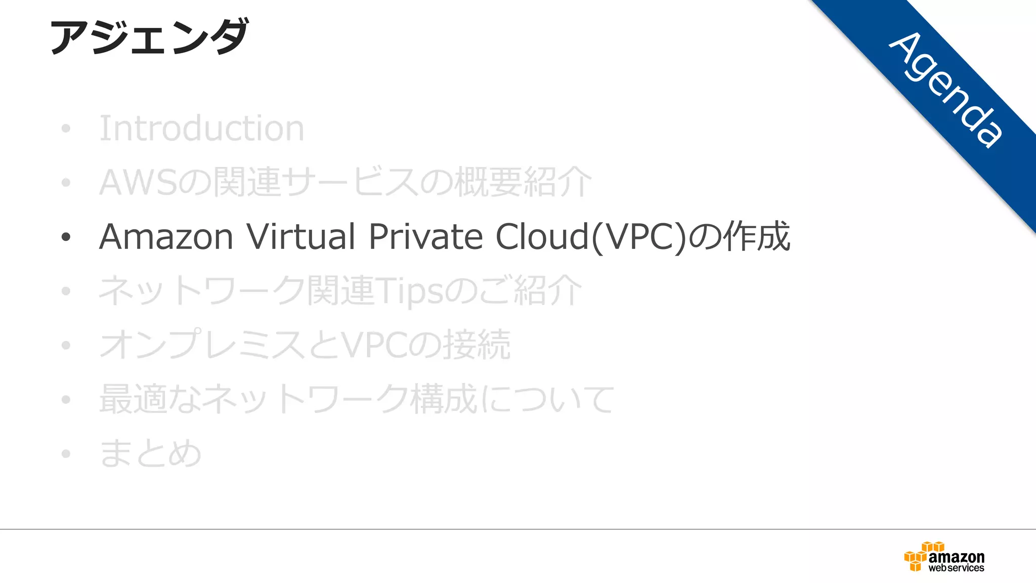 アジェンダ
• Introduction
• AWSの関連サービスの概要紹介
• Amazon Virtual Private Cloud(VPC)の作成
• ネットワーク関連Tipsのご紹介
• オンプレミスとVPCの接続
• 最適なネットワーク構成について
• まとめ
 