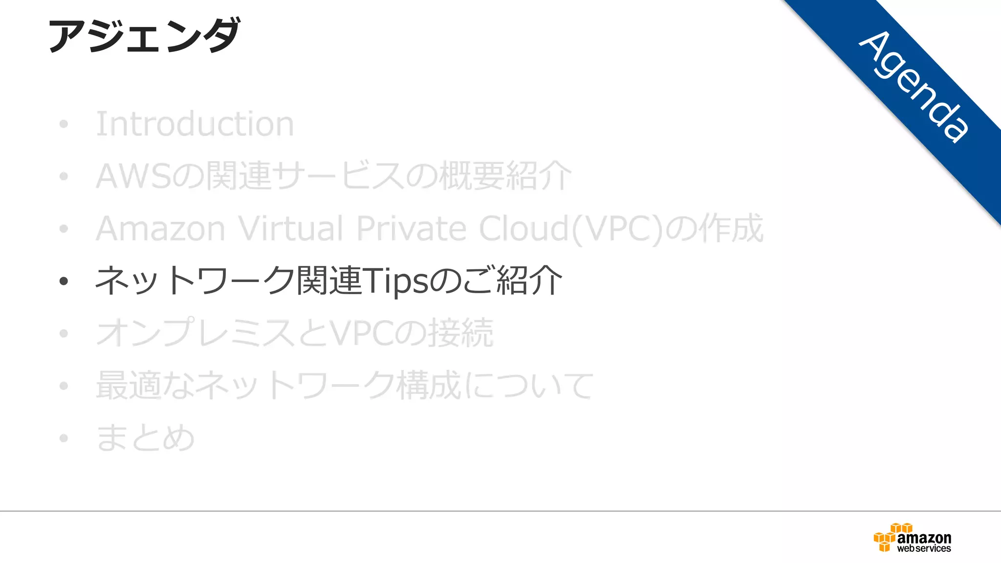 アジェンダ
• Introduction
• AWSの関連サービスの概要紹介
• Amazon Virtual Private Cloud(VPC)の作成
• ネットワーク関連Tipsのご紹介
• オンプレミスとVPCの接続
• 最適なネットワーク構成について
• まとめ
 
