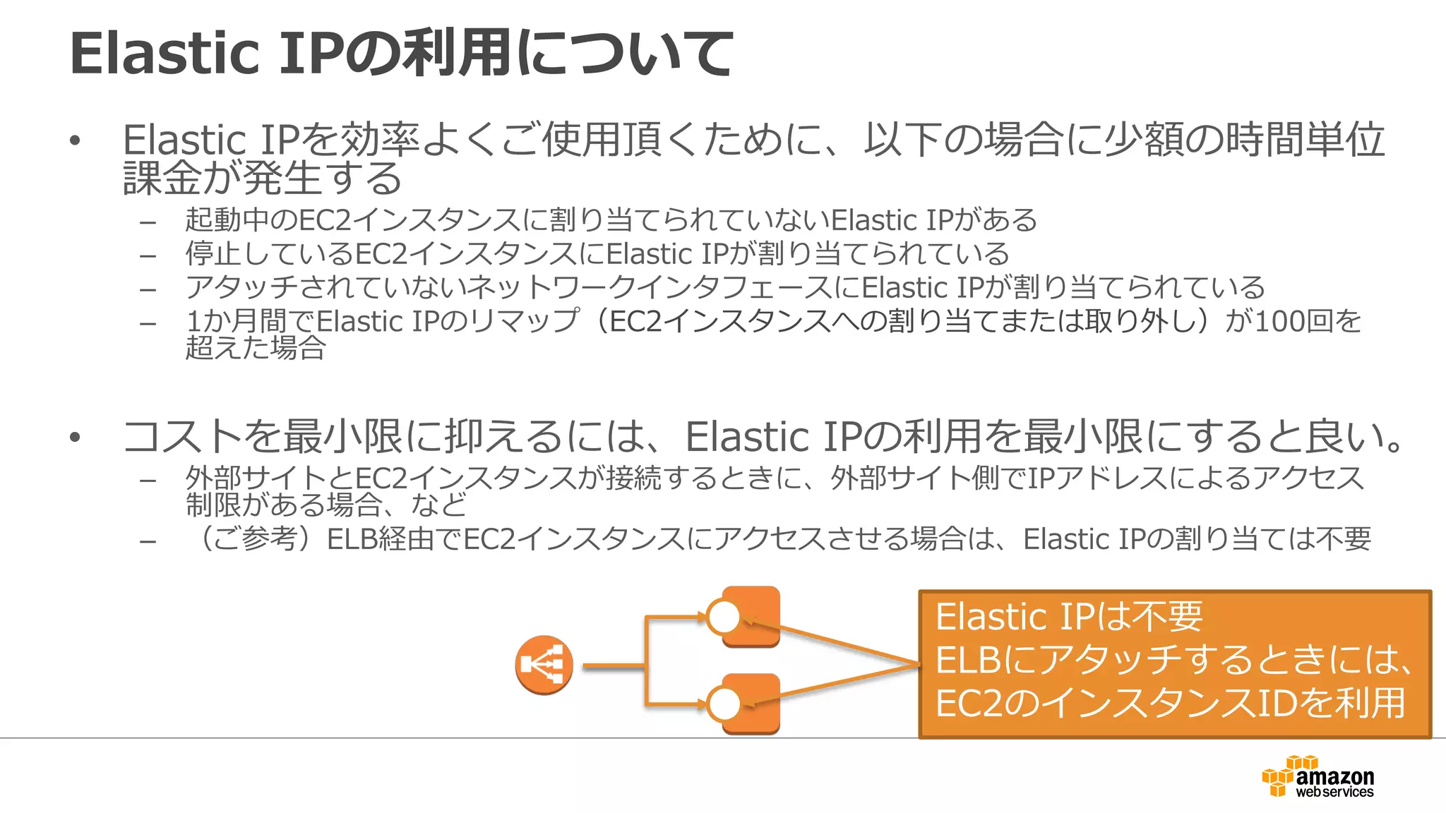 Elastic IPの利利⽤用について
• Elastic IPを効率率率よくご使⽤用頂くために、以下の場合に少額の時間単位
課⾦金金が発⽣生する
– 起動中のEC2インスタンスに割り当てられていないElastic IPがある
– 停⽌止しているEC2インスタンスにElastic IPが割り当てられている
– アタッチされていないネットワークインタフェースにElastic IPが割り当てられている
– 1か⽉月間でElastic IPのリマップ（EC2インスタンスへの割り当てまたは取り外し）が100回を
超えた場合
• コストを最⼩小限に抑えるには、Elastic IPの利利⽤用を最⼩小限にすると良良い。
– 外部サイトとEC2インスタンスが接続するときに、外部サイト側でIPアドレスによるアクセス
制限がある場合、など
– （ご参考）ELB経由でEC2インスタンスにアクセスさせる場合は、Elastic IPの割り当ては不不要
Elastic IPは不不要
ELBにアタッチするときには、
EC2のインスタンスIDを利利⽤用
 
