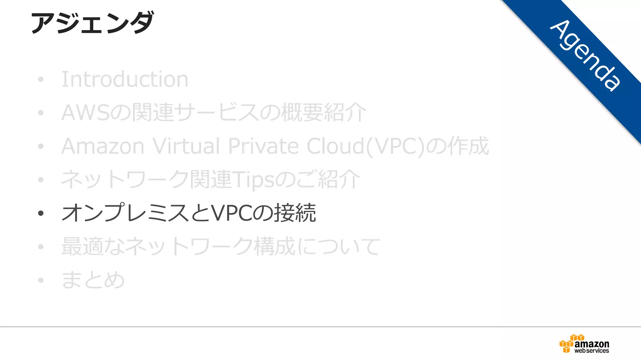 アジェンダ
• Introduction
• AWSの関連サービスの概要紹介
• Amazon Virtual Private Cloud(VPC)の作成
• ネットワーク関連Tipsのご紹介
• オンプレミスとVPCの接続
• 最適なネットワーク構成について
• まとめ
 