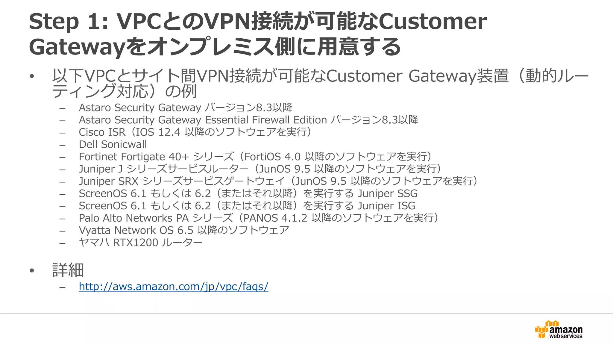 Step 1: VPCとのVPN接続が可能なCustomer
Gatewayをオンプレミス側に⽤用意する
• 以下VPCとサイト間VPN接続が可能なCustomer Gateway装置（動的ルー
ティング対応）の例例
– Astaro Security Gateway バージョン8.3以降降
– Astaro Security Gateway Essential Firewall Edition バージョン8.3以降降
– Cisco ISR（IOS 12.4 以降降のソフトウェアを実⾏行行）
– Dell Sonicwall
– Fortinet Fortigate 40+ シリーズ（FortiOS 4.0 以降降のソフトウェアを実⾏行行）
– Juniper J シリーズサービスルーター（JunOS 9.5 以降降のソフトウェアを実⾏行行）
– Juniper SRX シリーズサービスゲートウェイ（JunOS 9.5 以降降のソフトウェアを実⾏行行）
– ScreenOS 6.1 もしくは 6.2（またはそれ以降降）を実⾏行行する Juniper SSG
– ScreenOS 6.1 もしくは 6.2（またはそれ以降降）を実⾏行行する Juniper ISG
– Palo Alto Networks PA シリーズ（PANOS 4.1.2 以降降のソフトウェアを実⾏行行）
– Vyatta Network OS 6.5 以降降のソフトウェア
– ヤマハ RTX1200 ルーター
• 詳細
– http://aws.amazon.com/jp/vpc/faqs/
 