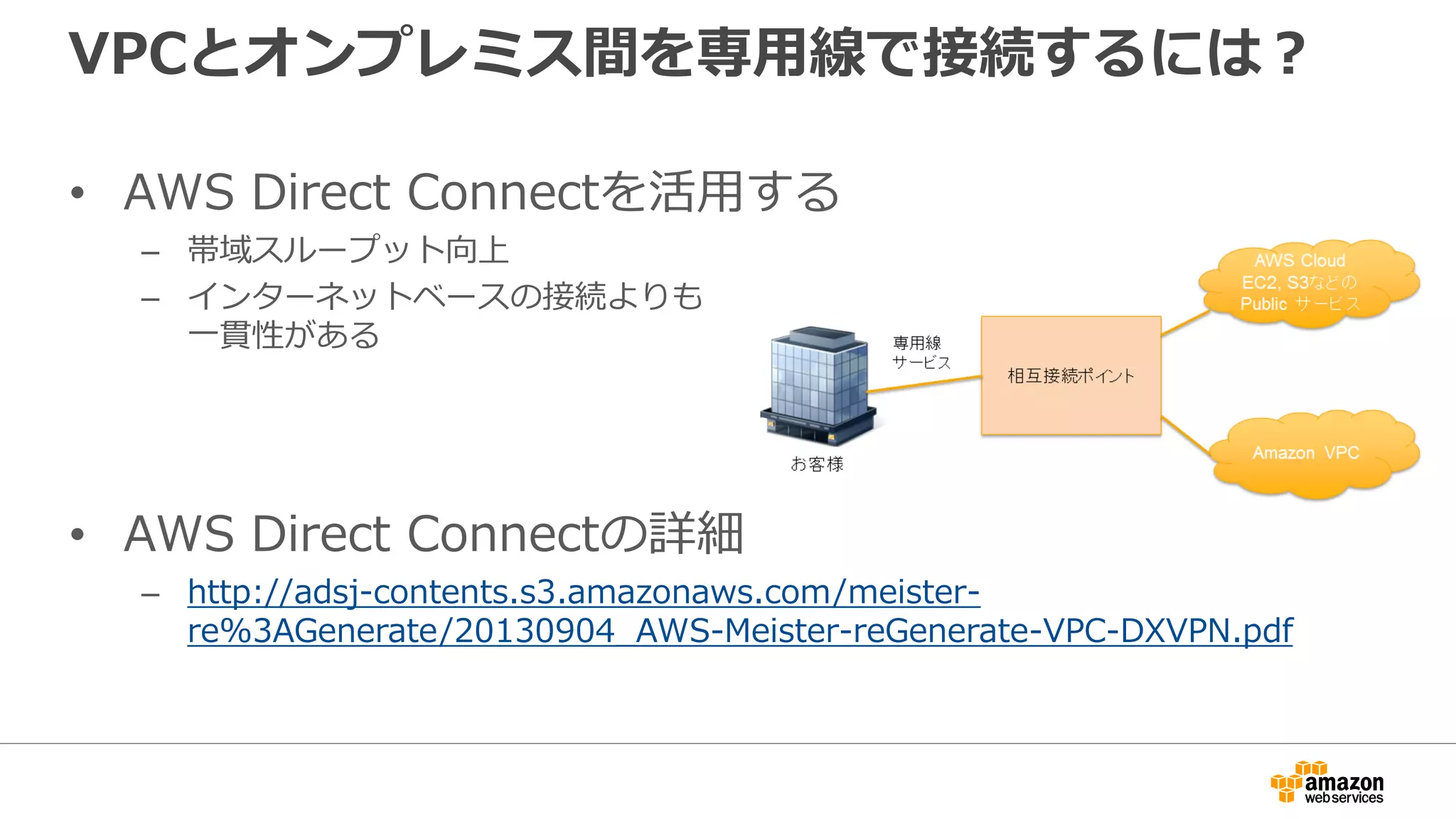 VPCとオンプレミス間を専⽤用線で接続するには？
• AWS Direct Connectを活⽤用する
– 帯域スループット向上
– インターネットベースの接続よりも
⼀一貫性がある
• AWS Direct Connectの詳細
– http://adsj-contents.s3.amazonaws.com/meister-
re%3AGenerate/20130904_AWS-Meister-reGenerate-VPC-DXVPN.pdf
 