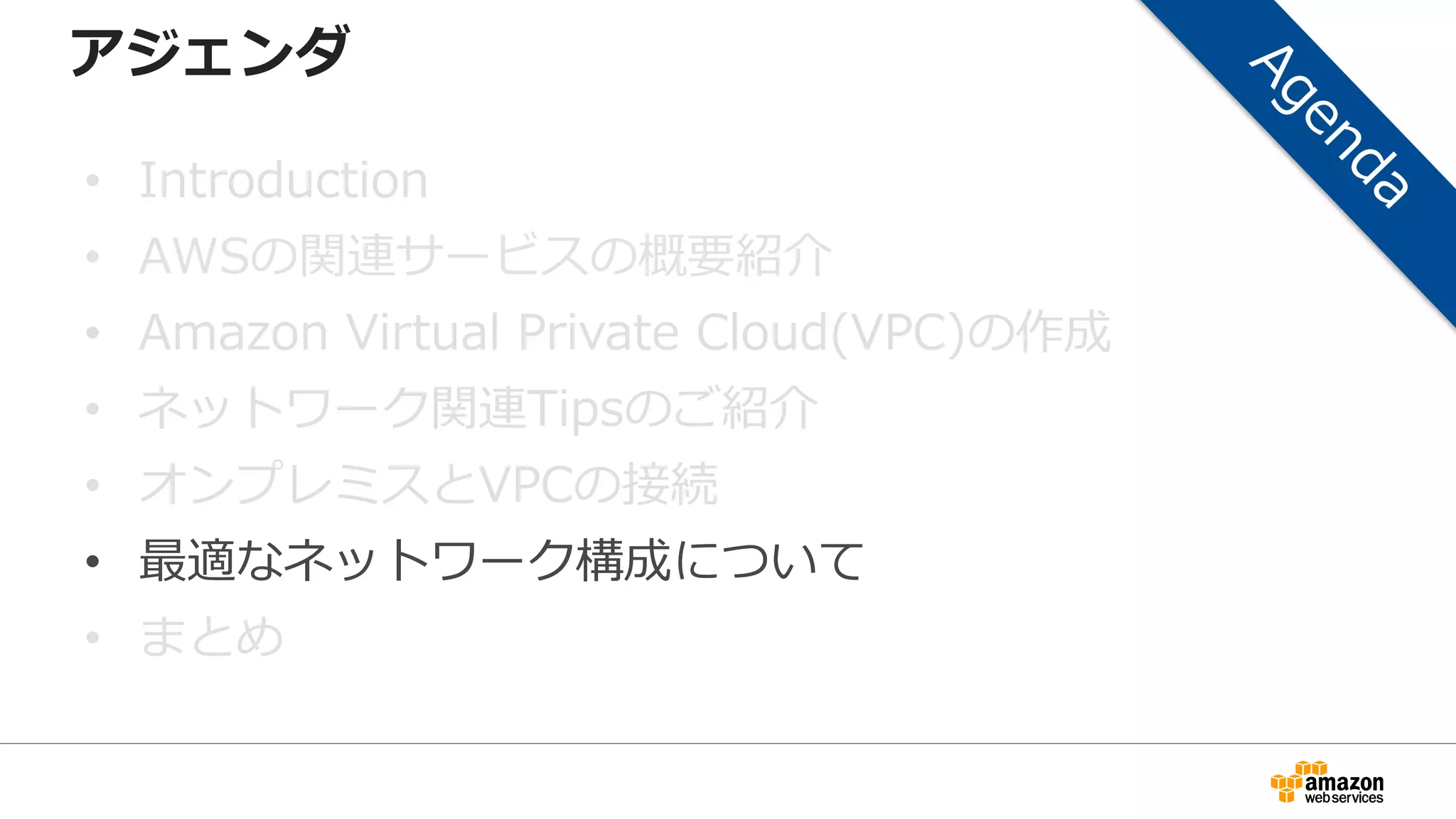 アジェンダ
• Introduction
• AWSの関連サービスの概要紹介
• Amazon Virtual Private Cloud(VPC)の作成
• ネットワーク関連Tipsのご紹介
• オンプレミスとVPCの接続
• 最適なネットワーク構成について
• まとめ
 
