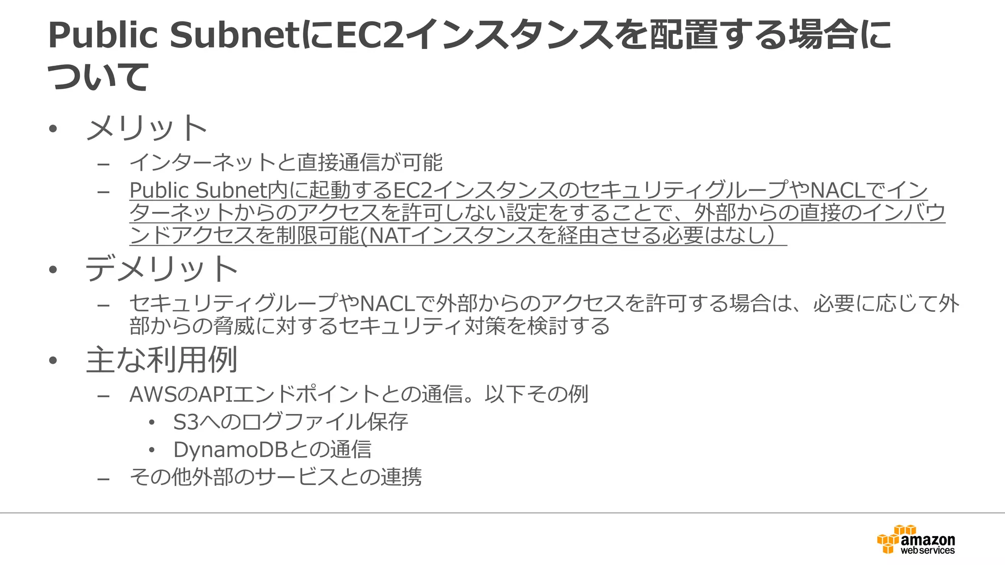 Public SubnetにEC2インスタンスを配置する場合に
ついて
• メリット
– インターネットと直接通信が可能
– Public Subnet内に起動するEC2インスタンスのセキュリティグループやNACLでイン
ターネットからのアクセスを許可しない設定をすることで、外部からの直接のインバウ
ンドアクセスを制限可能(NATインスタンスを経由させる必要はなし）
• デメリット
– セキュリティグループやNACLで外部からのアクセスを許可する場合は、必要に応じて外
部からの脅威に対するセキュリティ対策を検討する
• 主な利利⽤用例例
– AWSのAPIエンドポイントとの通信。以下その例例
• S3へのログファイル保存
• DynamoDBとの通信
– その他外部のサービスとの連携
 